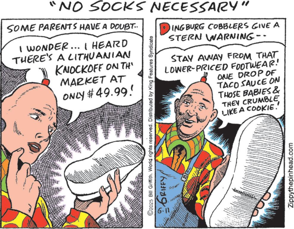 Comic book OCR: "NO SOCKS NECESSARY" SOME PARENTS HAVE A DOUBT.. I WONDER... I HEARD THERE'S A LITHUANIAN KNOCKOFF ON THE MARKET AT ONLY $49.99! INGBURG COBBLERS GIVE A STERN WARNING-- STAY AWAY FROM THAT LOWER-PRICED FOOTWEAR! 6.11. 2025 Bill Griffith. World rights reserved. Distributed by King Features Syndicate GRIFFY ONE DROP OF TACO SAUCE ON THOSE BABIES & THEY CRUMBLE LIKE A COOKIE.' Zippythepinhead.com " NO SOCKS NECESSARY " SOME PARENTS HAVE A DOUBT .. I WONDER ... I HEARD THERE'S A LITHUANIAN KNOCKOFF ON THE MARKET AT ONLY $ 49.99 ! INGBURG COBBLERS GIVE A STERN WARNING-- STAY AWAY FROM THAT LOWER - PRICED FOOTWEAR ! 6.11 . 2025 Bill Griffith . World rights reserved . Distributed by King Features Syndicate GRIFFY ONE DROP OF TACO SAUCE ON THOSE BABIES & THEY CRUMBLE LIKE A COOKIE . ' Zippythepinhead.com