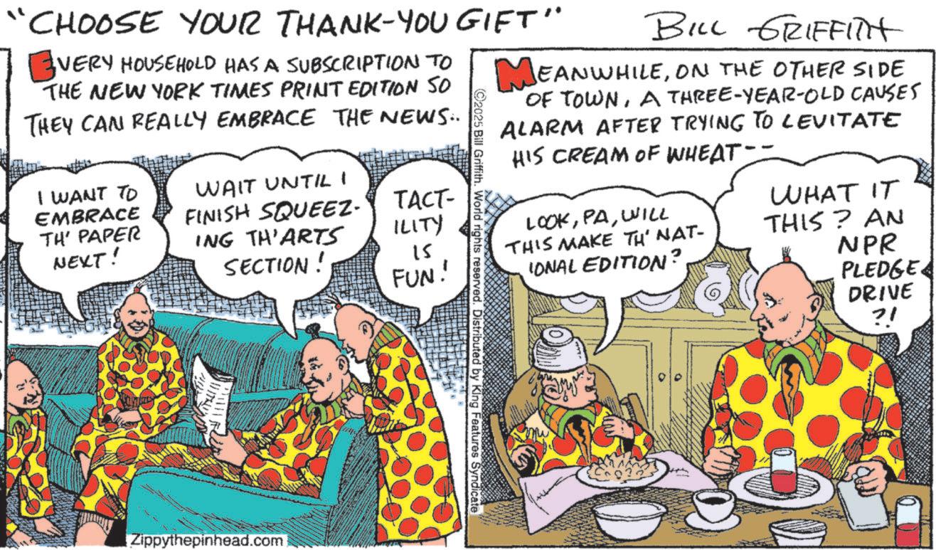 Publication OCR: CHOOSE YOUR THANK-YOU GIFT" VERY HOUSEHOLD HAS A SUBSCRIPTION TO THE NEW YORK TIMES PRINT EDITION SO THEY CAN REALLY EMBRACE THE NEWS: I WANT TO EMBRACE TH' PAPER NEXT! WAIT UNTIL I FINISH SQUEEZ. ING TH'ARTS SECTION! TACT- ILITY is FUN! 2025 Bill Griffith. World rights reserved. Distributed by King Features Syndicate BILL GRIFFITH MEANWHILEON THE OTHER SIDE OF TOWNA THREE-YEAR-OLD CAUSES ALARM AFTER TRYING TO LEVITATE HIS CREAM OF WHEAT-- LOOKWILL WHAT IT THIS MAKE TH' NAT- IONAL EDITION? THIS? AN NPR PLEDGE DRIVE ?! Zippythepinhead.com CHOOSE YOUR THANK - YOU GIFT " VERY HOUSEHOLD HAS A SUBSCRIPTION TO THE NEW YORK TIMES PRINT EDITION SO THEY CAN REALLY EMBRACE THE NEWS : I WANT TO EMBRACE TH ' PAPER NEXT ! WAIT UNTIL I FINISH SQUEEZ . ING TH'ARTS SECTION ! TACT- ILITY is FUN ! 2025 Bill Griffith . World rights reserved . Distributed by King Features Syndicate BILL GRIFFITH MEANWHILEON THE OTHER SIDE OF TOWNA THREE - YEAR - OLD CAUSES ALARM AFTER TRYING TO LEVITATE HIS CREAM OF WHEAT-- LOOKWILL WHAT IT THIS MAKE TH ' NAT- IONAL EDITION ? THIS ? AN NPR PLEDGE DRIVE ? ! Zippythepinhead.com