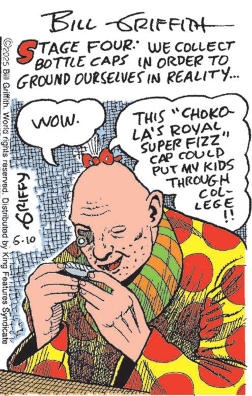 Publication OCR: ©2025 Bill Griffith. World rights reserved. Distributed by King Features Syndicate BILL GRIFFITH STAGE FOUR. WE COLLECT BOTTLE CAPS IN ORDER TO GROUND OURSELVES IN REALITY... GRIFFY 6.10 Wow. THIS "CHOKO- LA'S ROYAL SUPER FIZZ" CAP COULD PUT MY KIDS THROUGH COL- LEGE !! © 2025 Bill Griffith . World rights reserved . Distributed by King Features Syndicate BILL GRIFFITH STAGE FOUR . WE COLLECT BOTTLE CAPS IN ORDER TO GROUND OURSELVES IN REALITY ... GRIFFY 6.10 Wow . THIS " CHOKO- LA'S ROYAL SUPER FIZZ " CAP COULD PUT MY KIDS THROUGH COL- LEGE !!