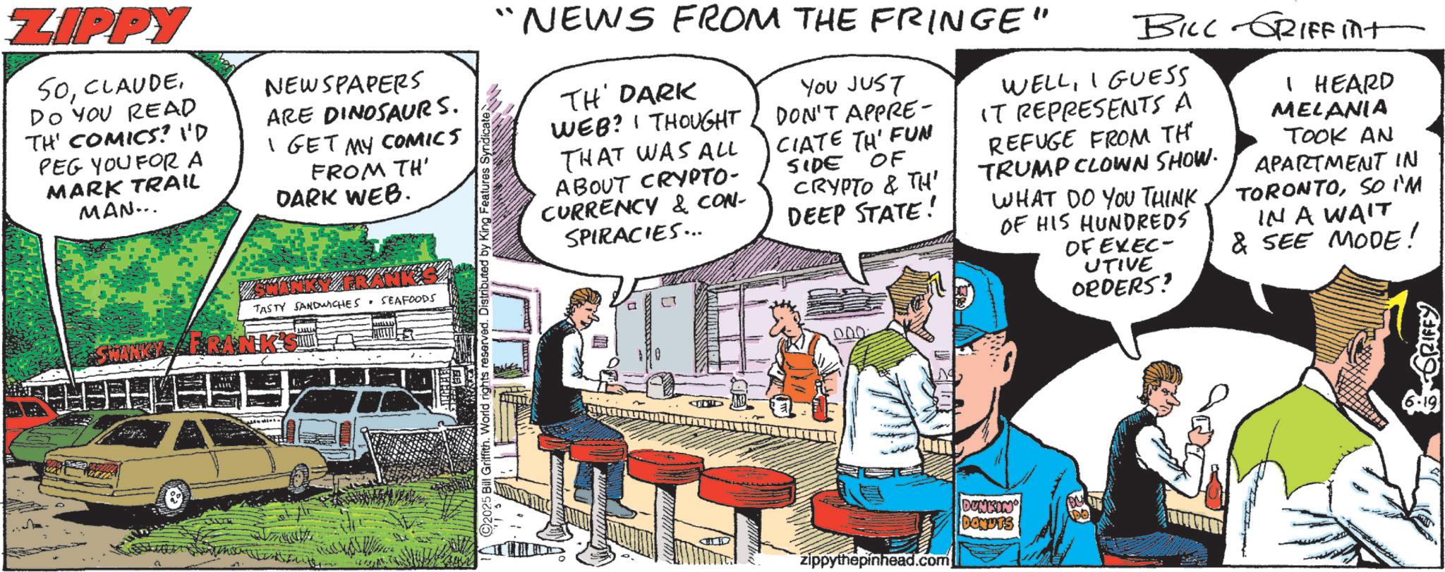 Animated cartoon OCR: ZIPPY SODO YOU READ TH' COMICS? I'D PEG YOU FOR A MARK TRAIL MAN... NEWSPAPERS ARE DINOSAURS. I GET MY COMICS FROM TH' DARK WEB. TASTY SANDWICHES SEAFOODS SWANKYA "NEWS FROM THE FRINGE" TH' DARK WEB? I THOUGHT THAT WAS ALL ABOUT CRYPTO- CURRENCY & CON- SPIRACIES... ? YOU JUST DON'T APPRE- CIATE TH' FUN SIDE OF CRYPTO & TH' DEEP STATE! BILL GRIFFINIT WELLI GUESS IT REPRESENTS A REFUGE FROM TH TRUMP CLOWN SHOW. WHAT DO YOU THINK OF HIS HUNDREDS OF EXEC- UTIVE ORDERS! I HEARD MELANIA TOOK AN APARTMENT IN TORONTOSO I'M IN A WAIT & SEE MODE! riffith. World rights reserved. D zippythepinhead.com DUNKIN' DONUTS GRIFFY ZIPPY SODO YOU READ TH ' COMICS ? I'D PEG YOU FOR A MARK TRAIL MAN ... NEWSPAPERS ARE DINOSAURS . I GET MY COMICS FROM TH ' DARK WEB . TASTY SANDWICHES SEAFOODS SWANKYA " NEWS FROM THE FRINGE " TH ' DARK WEB ? I THOUGHT THAT WAS ALL ABOUT CRYPTO- CURRENCY & CON- SPIRACIES ... ? YOU JUST DON'T APPRE- CIATE TH ' FUN SIDE OF CRYPTO & TH ' DEEP STATE ! BILL GRIFFINIT WELLI GUESS IT REPRESENTS A REFUGE FROM TH TRUMP CLOWN SHOW . WHAT DO YOU THINK OF HIS HUNDREDS OF EXEC- UTIVE ORDERS ! I HEARD MELANIA TOOK AN APARTMENT IN TORONTOSO I'M IN A WAIT & SEE MODE ! riffith . World rights reserved . D zippythepinhead.com DUNKIN ' DONUTS GRIFFY