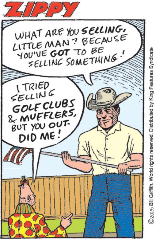 Comics OCR: ZIPPY WHAT ARE YOU SELLINGLITTLE MAN? BECAUSE YOU'VE GOT TO BE SELLING SOMETHING" I TRIED SELLING GOLF CLUBS & MUFFLERSBUT YOU OUT. DID ME! ©2025 Bill Griffith. World rights reserved. Distributed by King Features Syndicate ZIPPY WHAT ARE YOU SELLINGLITTLE MAN ? BECAUSE YOU'VE GOT TO BE SELLING SOMETHING " I TRIED SELLING GOLF CLUBS & MUFFLERSBUT YOU OUT . DID ME ! © 2025 Bill Griffith . World rights reserved . Distributed by King Features Syndicate