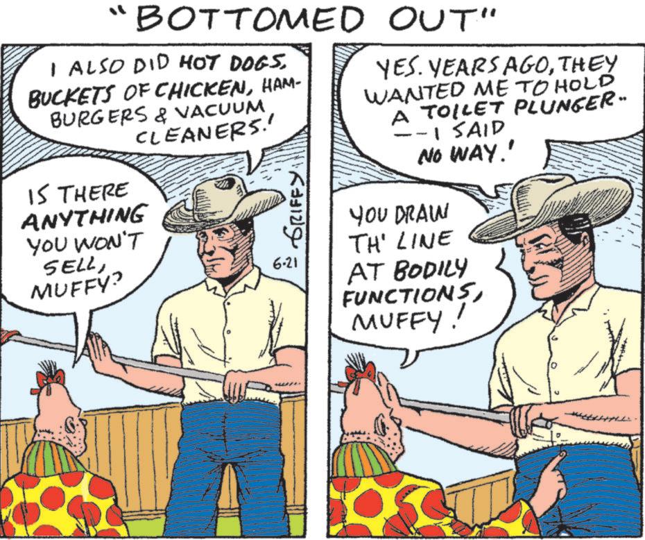 Cowboy hat OCR: "BOTTOMED OUT" I ALSO DID HOT DOGS. BUCKETS OF CHICKENHAM- BURGERS & VACUUM CLEANERS.' IS THERE ANYTHING YOU WON'T SELLMUFFY? GRIFFY 6-21 YES. YEARS AGOTHEY WANTED ME TO HOLD A TOILET PLUNGER" -1 SAID NO WAY!' YOU DRAW TH' LINE AT BODILY FUNCTIONSMUFFY! " BOTTOMED OUT " I ALSO DID HOT DOGS . BUCKETS OF CHICKENHAM- BURGERS & VACUUM CLEANERS . ' IS THERE ANYTHING YOU WON'T SELLMUFFY ? GRIFFY 6-21 YES . YEARS AGOTHEY WANTED ME TO HOLD A TOILET PLUNGER " -1 SAID NO WAY ! ' YOU DRAW TH ' LINE AT BODILY FUNCTIONSMUFFY !