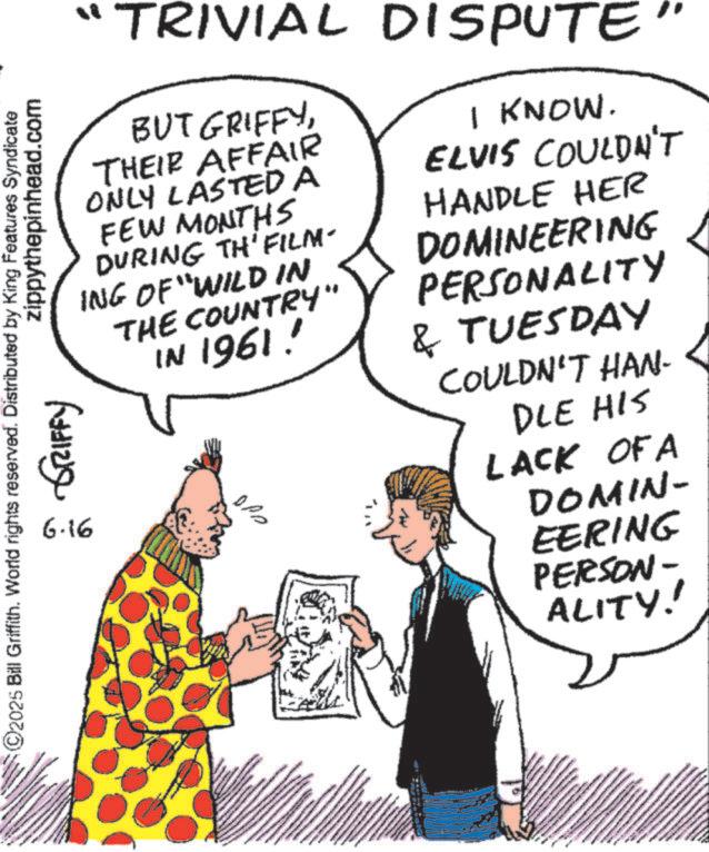 Publication OCR: ©2025 Bill Griffith. World rights reserved. Distributed by King Features Syndicate zippythepinhead.com ???? ?????? 6.16 "TRIVIAL DISPUTE. BUT GRIFFYTHEIR AFFAIR ONLY LASTED A FEW MONTHS DURING TH'FILM- ING OF "WILD IN THE COUNTRY" IN 1961! I KNOW. ELVIS COULDN'T HANDLE HER DOMINEERING PERSONALITY & TUESDAY COULDN'T HAN- DLE HIS LACK OF A DOMIN- EERING PERSON- ALITY! © 2025 Bill Griffith . World rights reserved . Distributed by King Features Syndicate zippythepinhead.com ???? ?????? 6.16 " TRIVIAL DISPUTE . BUT GRIFFYTHEIR AFFAIR ONLY LASTED A FEW MONTHS DURING TH'FILM- ING OF " WILD IN THE COUNTRY " IN 1961 ! I KNOW . ELVIS COULDN'T HANDLE HER DOMINEERING PERSONALITY & TUESDAY COULDN'T HAN- DLE HIS LACK OF A DOMIN- EERING PERSON- ALITY !