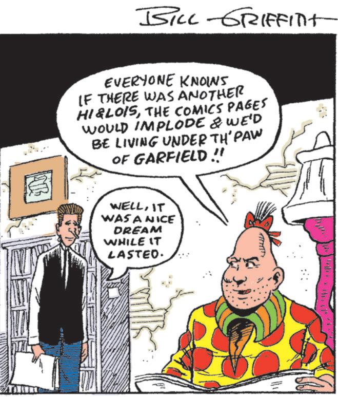 Fictional character OCR: BILL-GRIFFITH ? EVERYONE KNOINS IF THERE WAS ANOTHER HI&LOISTHE COMICS PAGES WOULD IMPLODE & WE'D BE LIVING UNDER TH' PAW OF GARFIELD !! WELLIT WAS A NICE DREAM WHILE IT LASTED. BILL - GRIFFITH ? EVERYONE KNOINS IF THERE WAS ANOTHER HI & LOISTHE COMICS PAGES WOULD IMPLODE & WE'D BE LIVING UNDER TH ' PAW OF GARFIELD !! WELLIT WAS A NICE DREAM WHILE IT LASTED .