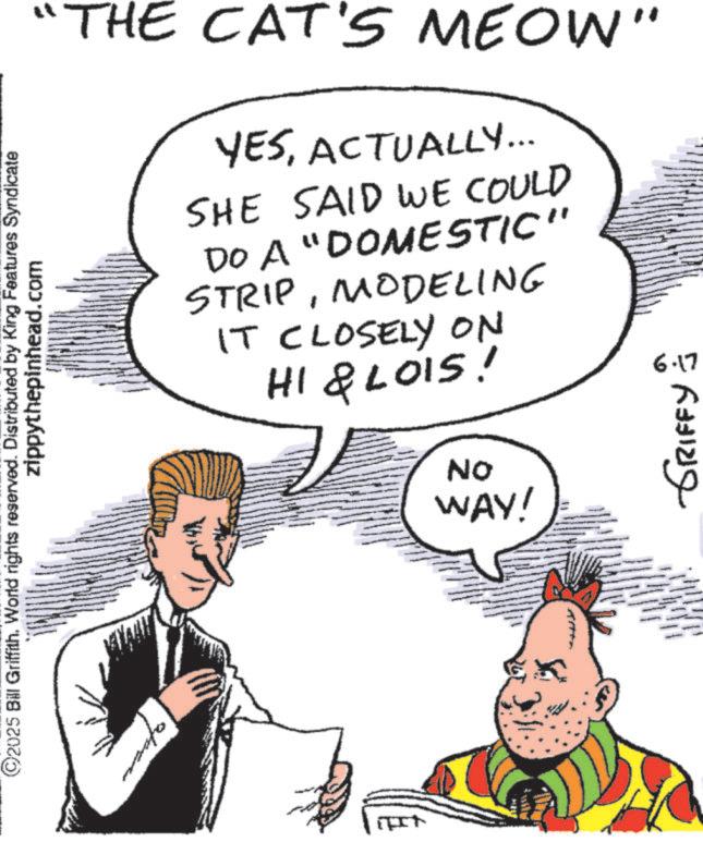 Conversation OCR: ©2025 Bill Griffith. World rights reserved. Distributed by King Features Syndicate zippythepinhead.com "THE CAT'S MEOW" YESACTUALLY... SHE SAID WE COULD DO A "DOMESTIC" STRIPMODELING IT CLOSELY ON HI & LOIS! 6.17 ON WAY! ???? ?????? © 2025 Bill Griffith . World rights reserved . Distributed by King Features Syndicate zippythepinhead.com " THE CAT'S MEOW " YESACTUALLY ... SHE SAID WE COULD DO A " DOMESTIC " STRIPMODELING IT CLOSELY ON HI & LOIS ! 6.17 ON WAY ! ???? ??????
