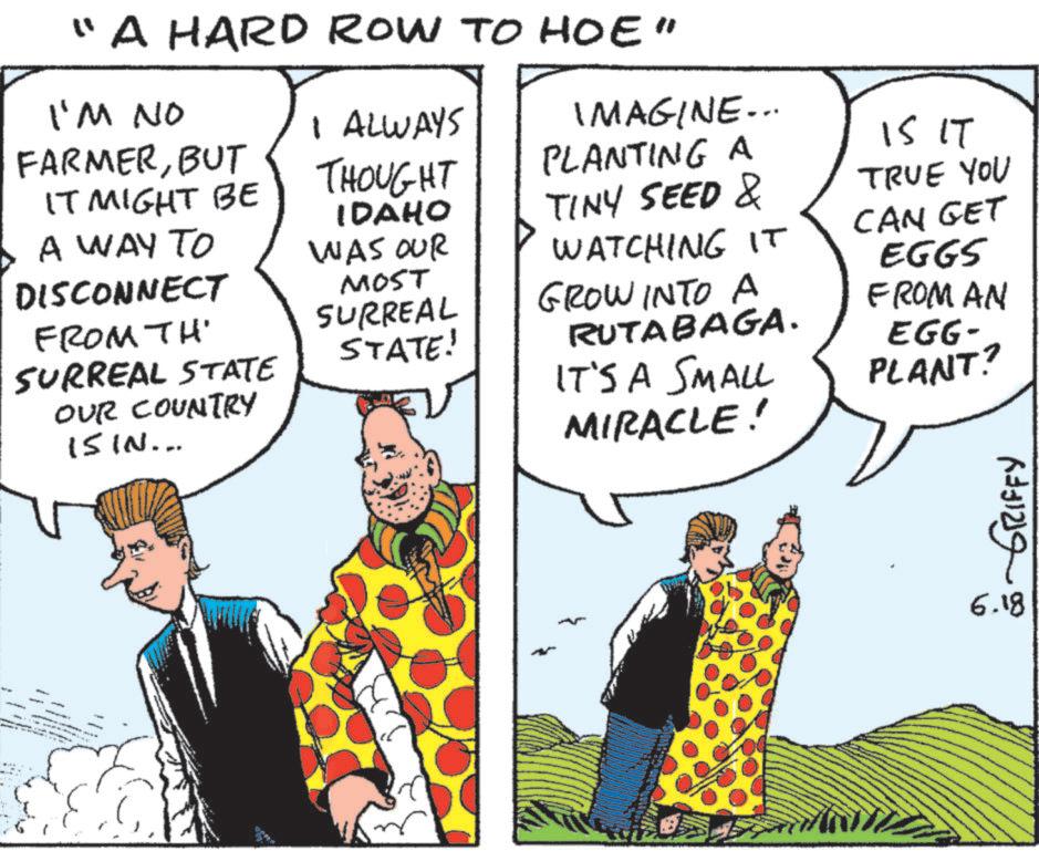Fiction OCR: "A HARD ROW TO HOE" I'M NO FARMERBUT IT MIGHT BE I ALWAYS THOUGHT IMAGINE... PLANTING A IDAHO A WAY TO TINY SEED & WAS OUR WATCHING IT DISCONNECT FROM TH SURREAL STATE MOST SURREAL GROW INTO A STATE! RUTABAGA. 15 IT TRUE YOU CAN GET EGGS FROM AN EGG- OUR COUNTRY IT'S A SMALL PLANT? 15 IN... MIRACLE! GRIFFY 6.18 " A HARD ROW TO HOE " I'M NO FARMERBUT IT MIGHT BE I ALWAYS THOUGHT IMAGINE ... PLANTING A IDAHO A WAY TO TINY SEED & WAS OUR WATCHING IT DISCONNECT FROM TH SURREAL STATE MOST SURREAL GROW INTO A STATE ! RUTABAGA . 15 IT TRUE YOU CAN GET EGGS FROM AN EGG- OUR COUNTRY IT'S A SMALL PLANT ? 15 IN ... MIRACLE ! GRIFFY 6.18