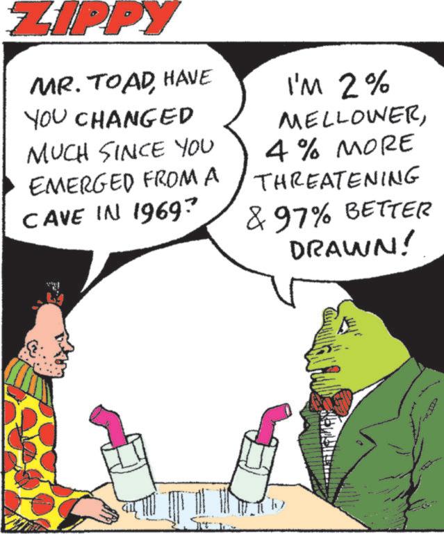 Photo caption OCR: ZIPPY MR. TOAD HAVE YOU CHANGED MUCH SINCE YOU EMERGED FROM A CAVE IN 1969? I'M 2% MELLOWER4% MORE THREATENING & 97% BETTER DRAWN! ZIPPY MR . TOAD HAVE YOU CHANGED MUCH SINCE YOU EMERGED FROM A CAVE IN 1969 ? I'M 2 % MELLOWER4 % MORE THREATENING & 97 % BETTER DRAWN !