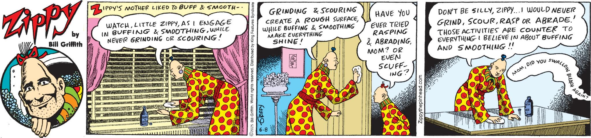 Graphic design OCR: ZAPP by Bill Griffith ZIP IPPY'S MOTHER LIKED TO BUFF & SMOOTH-. WATCHAS I ENGAGE IN BUFFING & SMOOTHINGWHILE NEVER GRINDING OR SCOURING! BUFF GRINDING & SCOURING CREATE A ROUGH SURFACE WHILE BUFFING & SMOOTHING MAKE EVERYTHING 2025 Bill Griffith. World rights reserved. Distributed by King Features Syndicate 6.8 GRIFFY SHINE! w HAVE YOU EVER TRIED RASPING & ABRADINGMOM? OR EVEN SCUFF- ING? Zippythepinhead.com DON'T BE SILLYZIPPY...I WOULD NEVER GRINDRASP OR ABRADE.' THOSE ACTIVITIES ARE COUNTER TO EVERYTHING I BELIEVE IN ABOUT BUFFING AND SMOOTHING!! SWALLOW MOMDID YOU. UFFO NER AGAIN? ZAPP by Bill Griffith ZIP IPPY'S MOTHER LIKED TO BUFF & SMOOTH- . WATCHLITTLE ZIPPYAS I ENGAGE IN BUFFING & SMOOTHINGWHILE NEVER GRINDING OR SCOURING ! BUFF GRINDING & SCOURING CREATE A ROUGH SURFACE WHILE BUFFING & SMOOTHING MAKE EVERYTHING 2025 Bill Griffith . World rights reserved . Distributed by King Features Syndicate 6.8 GRIFFY SHINE ! w HAVE YOU EVER TRIED RASPING & ABRADINGMOM ? OR EVEN SCUFF- ING ? Zippythepinhead.com DON'T BE SILLYZIPPY ... I WOULD NEVER GRINDRASP OR ABRADE . ' THOSE ACTIVITIES ARE COUNTER TO EVERYTHING I BELIEVE IN ABOUT BUFFING AND SMOOTHING !! SWALLOW MOMDID YOU . UFFO NER AGAIN ?