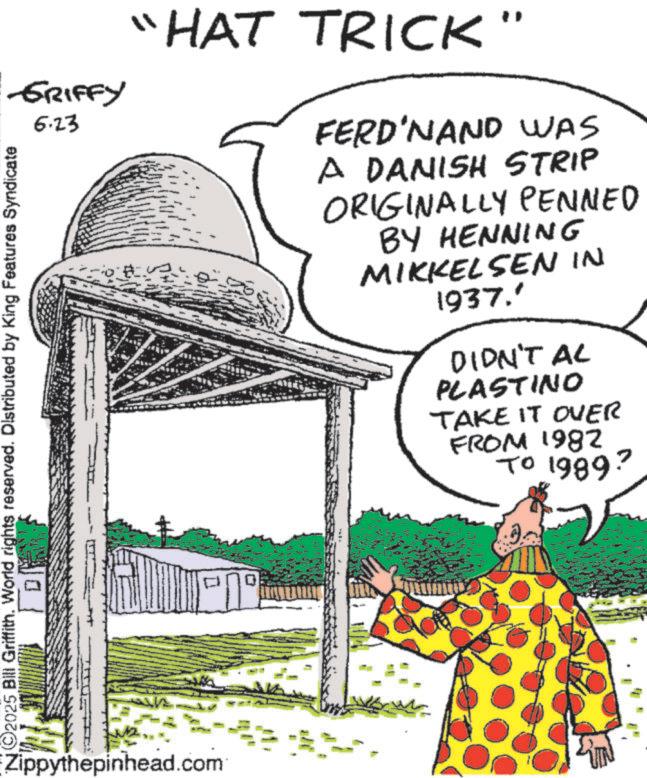 Fiction OCR: -GRIFFY 6.23 ©2025 Bill Griffith. World rights reserved. Distributed by King Features Syndicate ? Zippythepinhead.com "HAT TRICK" FERDINAND WAS A DANISH STRIP ORIGINALLY PENNED BY HENNING MIKKELSEN IN 1937.' DIDN'T AL PLASTINO TAKE IT OVER FROM 1982 TO 1989? D -GRIFFY 6.23 © 2025 Bill Griffith . World rights reserved . Distributed by King Features Syndicate ? Zippythepinhead.com " HAT TRICK " FERDINAND WAS A DANISH STRIP ORIGINALLY PENNED BY HENNING MIKKELSEN IN 1937. ' DIDN'T AL PLASTINO TAKE IT OVER FROM 1982 TO 1989 ? D