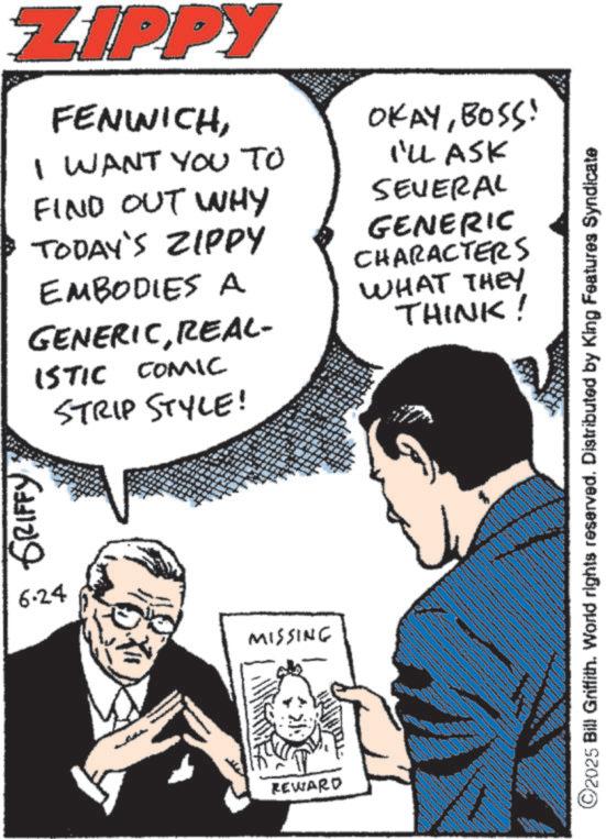 Fiction OCR: GRIFFY ZIPPY FENWICHI WANT YOU TO FIND OUT WHY TODAY'S ZIPPY EMBODIES A GENERICREAL- ISTIC COMIC STRIP STYLE! OKAYBOSS! I'LL ASK SEVERAL GENERIC CHARACTERS WHAT THEY THINK! 6.24 MISSING REWARD ©2025 Bill Griffith. World rights reserved. Distributed by King Features Syndicate wwww GRIFFY ZIPPY FENWICHI WANT YOU TO FIND OUT WHY TODAY'S ZIPPY EMBODIES A GENERICREAL- ISTIC COMIC STRIP STYLE ! OKAYBOSS ! I'LL ASK SEVERAL GENERIC CHARACTERS WHAT THEY THINK ! 6.24 MISSING REWARD © 2025 Bill Griffith . World rights reserved . Distributed by King Features Syndicate wwww