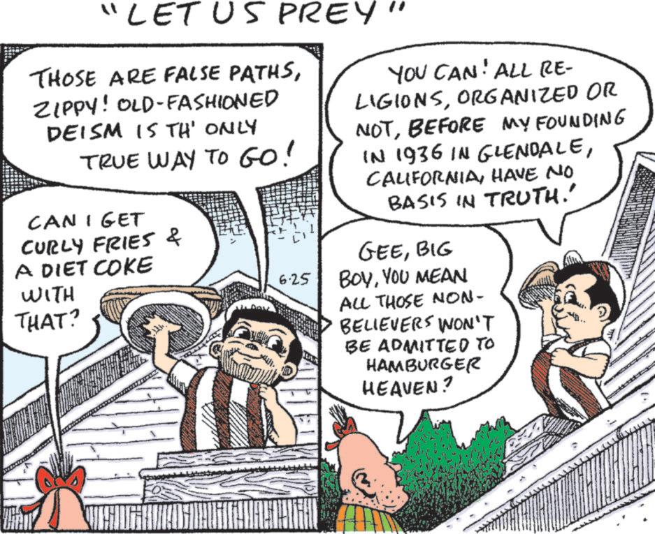 Animated cartoon OCR: "LET US PREY" THOSE ARE FALSE PATHSZIPPY! OLD-FASHIONED DEISM IS TH' ONLY TRUE WAY TO GO! CAN I GET CURLY FRIES & A DIET COKE WITH THAT? 6.25 YOU CAN! ALL RE- LIGIONSORGANIZED OR NOTBEFORE MY FOUNDING IN 1936 IN GLENDALEHAVE NO BASIS IN TRUTH!' GEEBIG BOYYOU MEAN ALL THOSE NON- BELIEVERS WON'T BE ADMITTED TO HAMBURGER HEAVEN? " LET US PREY " THOSE ARE FALSE PATHSZIPPY ! OLD - FASHIONED DEISM IS TH ' ONLY TRUE WAY TO GO ! CAN I GET CURLY FRIES & A DIET COKE WITH THAT ? 6.25 YOU CAN ! ALL RE- LIGIONSORGANIZED OR NOTBEFORE MY FOUNDING IN 1936 IN GLENDALEHAVE NO BASIS IN TRUTH ! ' GEEBIG BOYYOU MEAN ALL THOSE NON- BELIEVERS WON'T BE ADMITTED TO HAMBURGER HEAVEN ?