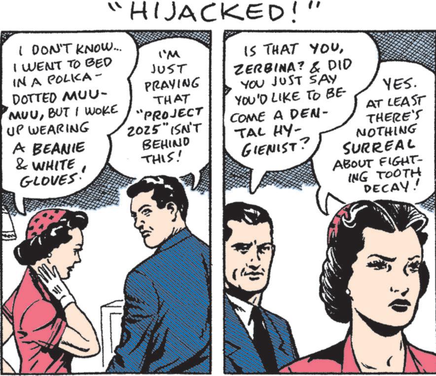 Fiction OCR: "HIJACKED!" I DON'T KNOW... I WENT TO BED IN A POLKA - DOTTED MUU- MUUBUT I WOKE UP WEARING A BEANIE & WHITE GLOVES I'M JUST PRAYING THAT "PROJECT 2025" ISN'T BEHIND THIS! IS THAT YOUZERBINA? & DID YOU JUST SAY YOU'D LIKE TO BE- COME A DEN- TAL HY- GIENIST? YES. AT LEAST THERE'S NOTHING SURREAL ABOUT FIGHT- ING TOOTH DECAY! " HIJACKED ! " I DON'T KNOW ... I WENT TO BED IN A POLKA - DOTTED MUU- MUUBUT I WOKE UP WEARING A BEANIE & WHITE GLOVES I'M JUST PRAYING THAT " PROJECT 2025 " ISN'T BEHIND THIS ! IS THAT YOUZERBINA ? & DID YOU JUST SAY YOU'D LIKE TO BE- COME A DEN- TAL HY- GIENIST ? YES . AT LEAST THERE'S NOTHING SURREAL ABOUT FIGHT- ING TOOTH DECAY !