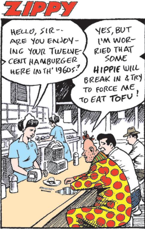 Animated cartoon OCR: ZIPPY HELLOSIR- ARE YOU ENJOY- ING YOUR TWELVE CENT HAMBURGER HERE IN TH' 1960s? YESBUT I'M WOR- RIED THAT SOME HIPPIE WILL BREAK IN & TRY TO FORCE ME TO EAT TOFU ! ZIPPY HELLOSIR- ARE YOU ENJOY- ING YOUR TWELVE CENT HAMBURGER HERE IN TH ' 1960s ? YESBUT I'M WOR- RIED THAT SOME HIPPIE WILL BREAK IN & TRY TO FORCE ME TO EAT TOFU !