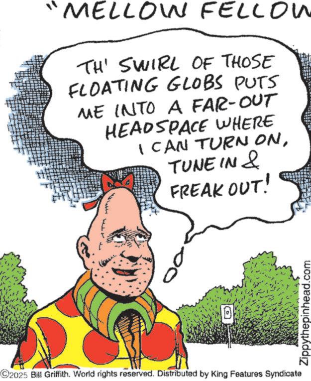 Fiction OCR: MELLOW FELLOW TH' SWIRL OF THOSE FLOATING GLOBS PUTS ME INTO A FAR-OUT HEADSPACE WHERE I CAN TURN ONTUNE IN & FREAK OUT! TH ©2025 Bill Griffith. World rights reserved. Distributed by King Features Syndicate Zippythepinhead.com MELLOW FELLOW TH ' SWIRL OF THOSE FLOATING GLOBS PUTS ME INTO A FAR - OUT HEADSPACE WHERE I CAN TURN ONTUNE IN & FREAK OUT ! TH © 2025 Bill Griffith . World rights reserved . Distributed by King Features Syndicate Zippythepinhead.com