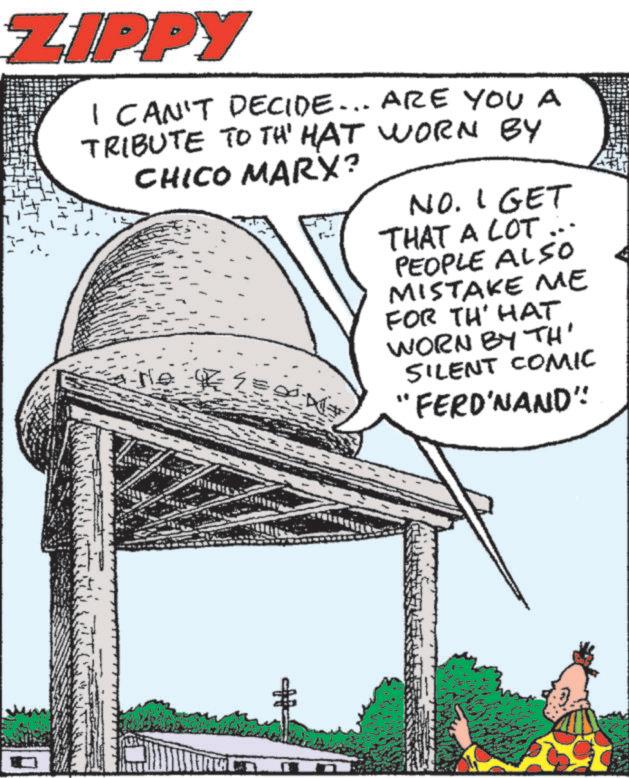 Photo caption OCR: ZIPPY I CAN'T DECIDE... ARE YOU A TRIBUTE TO TH' HAT WORN BY CHICO MARX? NO. I GET THAT A LOT PEOPLE ALSO MISTAKE ME FOR TH' HAT WORN BY TH' SILENT COMIC "FERD'NAND" H ZIPPY I CAN'T DECIDE ... ARE YOU A TRIBUTE TO TH ' HAT WORN BY CHICO MARX ? NO . I GET THAT A LOT PEOPLE ALSO MISTAKE ME FOR TH ' HAT WORN BY TH ' SILENT COMIC " FERD'NAND " H