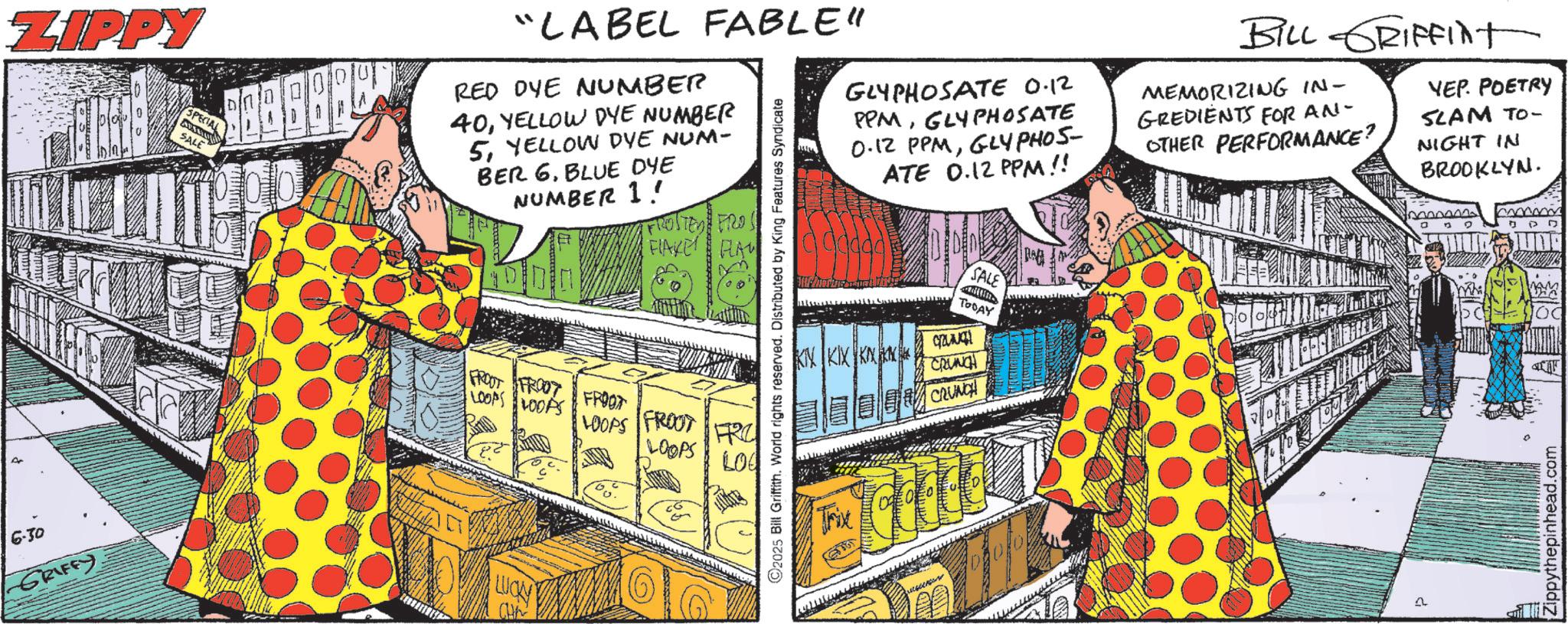 Fiction OCR: ZIPPY 6.30 -GRIFFY. SPECIAL SALE GLYPHOSATE 0.12 PPMGLYPHOSATE 0.12 PPMGLYPHOS- ATE 0.12 PPM!! BILL GRIFFint MEMORIZING IN- GREDIENTS FOR AN- OTHER PERFORMANCE? YEP. POETRY SLAM TO- NIGHT IN BROOKLYN. "LABEL FABLE" RED DYE NUMBER 40YELLOW DYE NUMBER 5YELLOW DVE NUM- BER 6BLUE DYE NUMBER 1! FROSTED FROS FLAKE FLA LOOPS LOOPS FROOT FROOT FROOT LOOPS FROOT FRC LOOPS LO S 2025 Bill Griffith. World rights reserved. Distributed by King Features Syndicate SALE TODAY KIN KIX CRUNCH Trive CRUNCH LUCA 109 Zippythepinhead.com ZIPPY 6.30 -GRIFFY . SPECIAL SALE GLYPHOSATE 0.12 PPMGLYPHOSATE 0.12 PPMGLYPHOS- ATE 0.12 PPM !! BILL GRIFFint MEMORIZING IN- GREDIENTS FOR AN- OTHER PERFORMANCE ? YEP . POETRY SLAM TO- NIGHT IN BROOKLYN . " LABEL FABLE " RED DYE NUMBER 40YELLOW DYE NUMBER 5YELLOW DVE NUM- BER 6BLUE DYE NUMBER 1 ! FROSTED FROS FLAKE FLA LOOPS LOOPS FROOT FROOT FROOT LOOPS FROOT FRC LOOPS LO S 2025 Bill Griffith . World rights reserved . Distributed by King Features Syndicate SALE TODAY KIN KIX CRUNCH Trive CRUNCH LUCA 109 Zippythepinhead.com