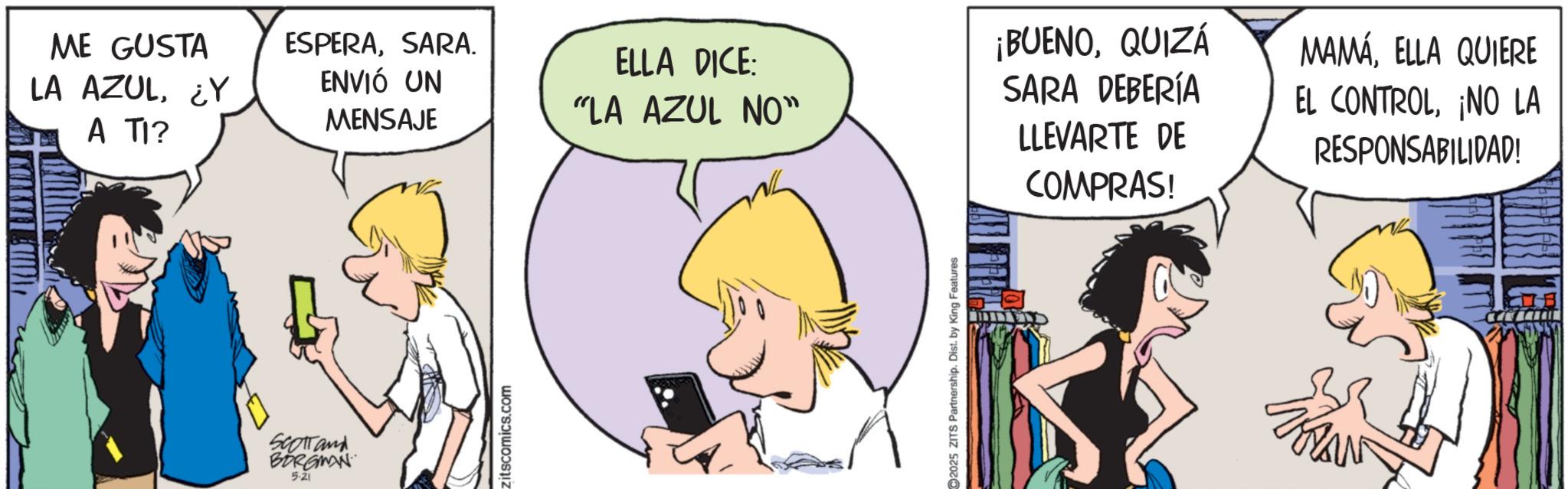 Fictional character OCR: ME GUSTA ESPERASARA. ELLA DICE: LA AZUL¿Y ENVIÓ UN MENSAJE "LA AZUL NO" A TI? SCOTTand BORGMAN 5-21 zitscomics.com C2025 ZITS Partnership. Dist. by King Features ¡BUENOQUIZÁ SARA DEBERÍA LLEVARTE DE COMPRAS! MAMÁELLA QUIERE EL CONTROL¡NO LA RESPONSABILIDAD! ME GUSTA ESPERASARA . ELLA DICE : LA AZUL¿ Y ENVIÓ UN MENSAJE " LA AZUL NO " A TI ? SCOTTand BORGMAN 5-21 zitscomics.com C2025 ZITS Partnership . Dist . by King Features ¡ BUENOQUIZÁ SARA DEBERÍA LLEVARTE DE COMPRAS ! MAMÁELLA QUIERE EL CONTROL¡ NO LA RESPONSABILIDAD !