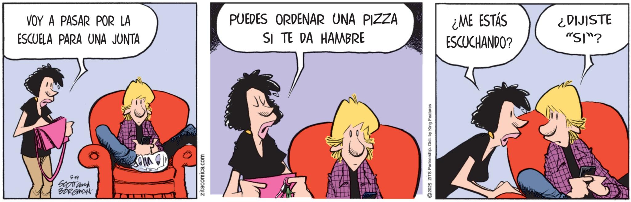 Comic book OCR: VOY A PASAR POR LA ESCUELA PARA UNA JUNTA 5-19 Scotland BORGMAN zitscomics.com PUEDES ORDENAR UNA PIZZA SI TE DA HAMBRE 2025 ZITS Partnership. Dist. by King Features ¿ME ESTÁS ESCUCHANDO? ¿DIJISTE "SI"? 3 VOY A PASAR POR LA ESCUELA PARA UNA JUNTA 5-19 Scotland BORGMAN zitscomics.com PUEDES ORDENAR UNA PIZZA SI TE DA HAMBRE 2025 ZITS Partnership . Dist . by King Features ¿ ME ESTÁS ESCUCHANDO ? ¿ DIJISTE " SI " ? 3