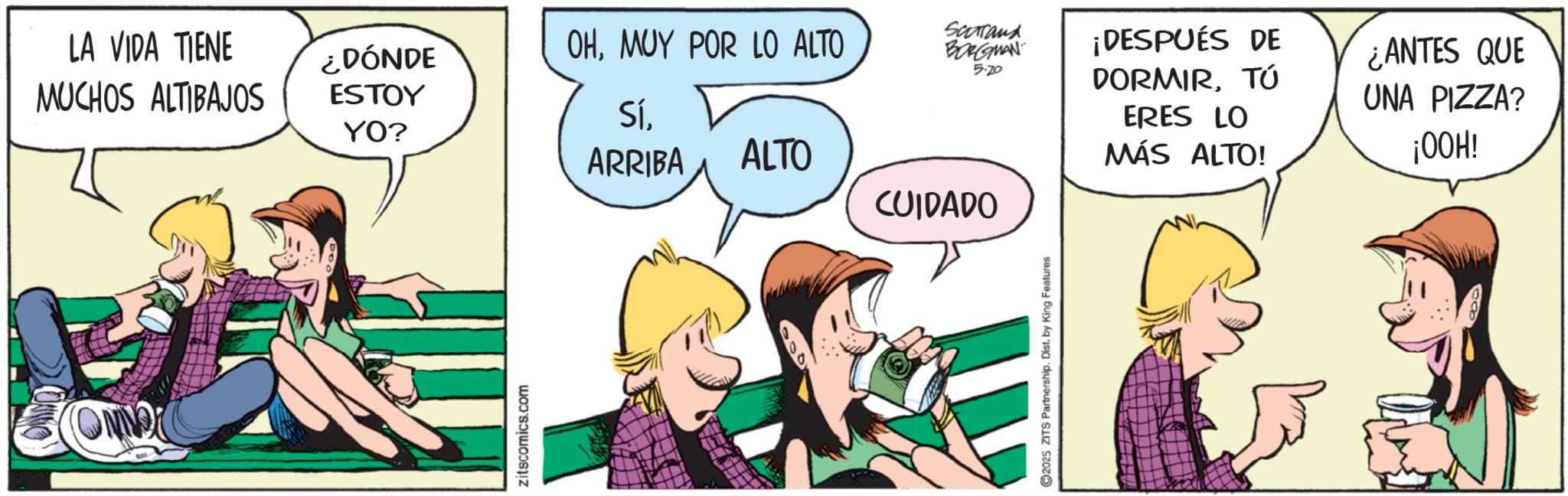 Animation OCR: COMMO ON LA VIDA TIENE MUCHOS ALTIBAJOS ¿DÓNDE ESTOY OHMUY POR LO ALTO Scorrand BORGMAN 5.20 SíYO? ARRIBA ALTO CUIDADO Zitscomics.com 2025 ZITS Partnership. Dist. by King Features ¡DESPUÉS DE DORMIRTÚ ERES LO MÁS ALTO! ¿ANTES QUE UNA PIZZA? ¡OOH! COMMO ON LA VIDA TIENE MUCHOS ALTIBAJOS ¿ DÓNDE ESTOY OHMUY POR LO ALTO Scorrand BORGMAN 5.20 SíYO ? ARRIBA ALTO CUIDADO Zitscomics.com 2025 ZITS Partnership . Dist . by King Features ¡ DESPUÉS DE DORMIRTÚ ERES LO MÁS ALTO ! ¿ ANTES QUE UNA PIZZA ? ¡ OOH !