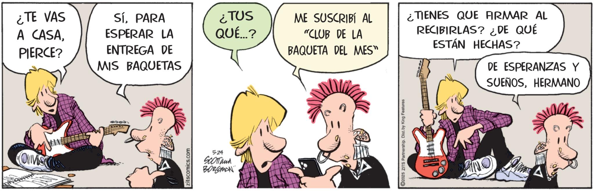 Publication OCR: ¿TE VAS SíPARA ¿TUS ME SUSCRIBÍ AL ¿TIENES QUE FIRMAR AL A CASAPIERCE? ESPERAR LA QUÉ...? "CLUB DE LA ENTREGA DE BAQUETA DEL MES" MIS BAQUETAS RECIBIRLAS? ¿DE QUÉ ESTÁN HECHAS? DE ESPERANZAS Y SUEÑOSHERMANO zitscomics.com 5.24 SCOTTand BORGMAN C2025 ZITS Partnership. Dist. by King Features ¿ TE VAS SíPARA ¿ TUS ME SUSCRIBÍ AL ¿ TIENES QUE FIRMAR AL A CASAPIERCE ? ESPERAR LA QUÉ ... ? " CLUB DE LA ENTREGA DE BAQUETA DEL MES " MIS BAQUETAS RECIBIRLAS ? ¿ DE QUÉ ESTÁN HECHAS ? DE ESPERANZAS Y SUEÑOSHERMANO zitscomics.com 5.24 SCOTTand BORGMAN C2025 ZITS Partnership . Dist . by King Features