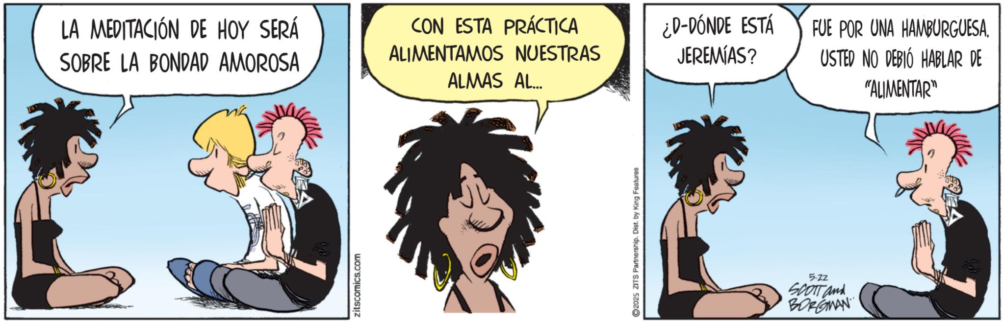 Comic book OCR: LA MEDITACIÓN DE HOY SERÁ SOBRE LA BONDAD AMOROSA CON ESTA PRÁCTICA ALIMENTAMOS NUESTRAS ALMAS AL... zitscomics.com 2025 ZITS Partnership. Dist. by King Features ¿D-DÓNDE ESTÁ JEREMIAS? FUE POR UNA HAMBURGUESA. USTED NO DEBIÓ HABLAR DE 5.22 SCOTT and BORGMAN "ALIMENTAR" LA MEDITACIÓN DE HOY SERÁ SOBRE LA BONDAD AMOROSA CON ESTA PRÁCTICA ALIMENTAMOS NUESTRAS ALMAS AL ... zitscomics.com 2025 ZITS Partnership . Dist . by King Features ¿ D - DÓNDE ESTÁ JEREMIAS ? FUE POR UNA HAMBURGUESA . USTED NO DEBIÓ HABLAR DE 5.22 SCOTT and BORGMAN " ALIMENTAR "