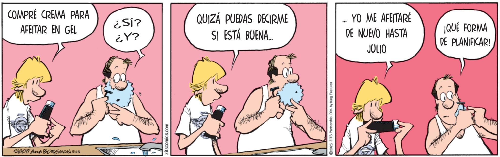 Animated cartoon OCR: COMPRÉ CREMA PARA AFEITAR EN GEL ¿SÍ? ¿Y? QUIZÁ PUEDAS DECIRME SI ESTÁ BUENA... YO ME AFEITARÉ DE NUEVO HASTA JULIO SCOTT and BORGMAN 5.23 zitscomics.com 2025 ZITS Partnership. Dist. by King Features ¡QUÉ FORMA DE PLANIFICAR! COMPRÉ CREMA PARA AFEITAR EN GEL ¿ SÍ ? ¿ Y ? QUIZÁ PUEDAS DECIRME SI ESTÁ BUENA ... YO ME AFEITARÉ DE NUEVO HASTA JULIO SCOTT and BORGMAN 5.23 zitscomics.com 2025 ZITS Partnership . Dist . by King Features ¡ QUÉ FORMA DE PLANIFICAR !