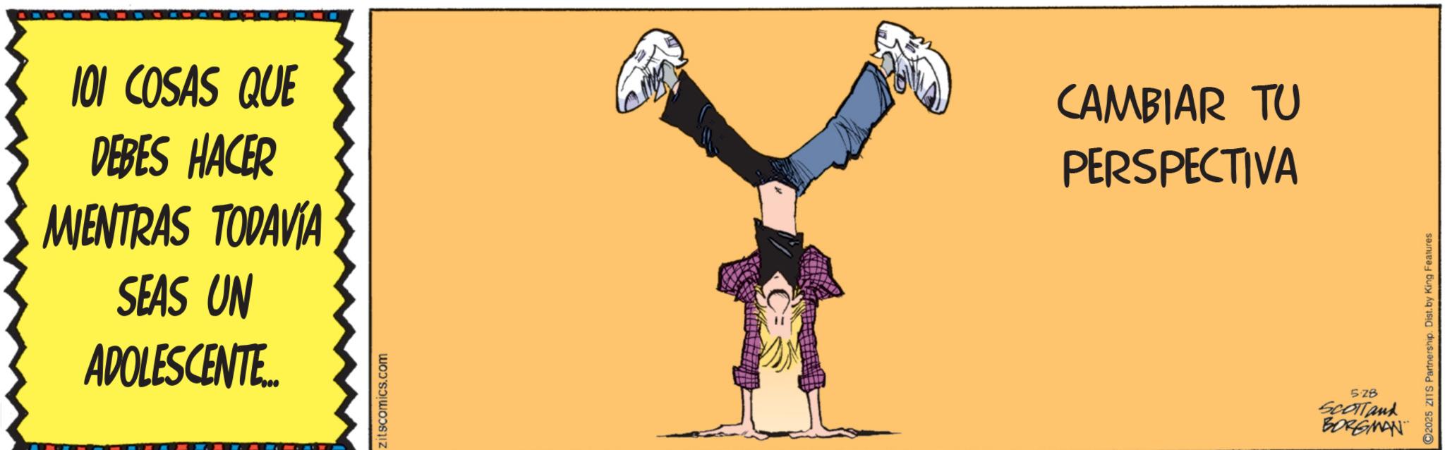 Graphics OCR: 101 COSAS QUE DEBES HACER MIENTRAS TODAVÍA SEAS UN ADOLESCENTE... zitscomics.com CAMBIAR TU PERSPECTIVA 528 SCOTTank BORGMAN 2025 ZITS Partnership. Dist. by King Features 101 COSAS QUE DEBES HACER MIENTRAS TODAVÍA SEAS UN ADOLESCENTE ... zitscomics.com CAMBIAR TU PERSPECTIVA 528 SCOTTank BORGMAN 2025 ZITS Partnership . Dist . by King Features