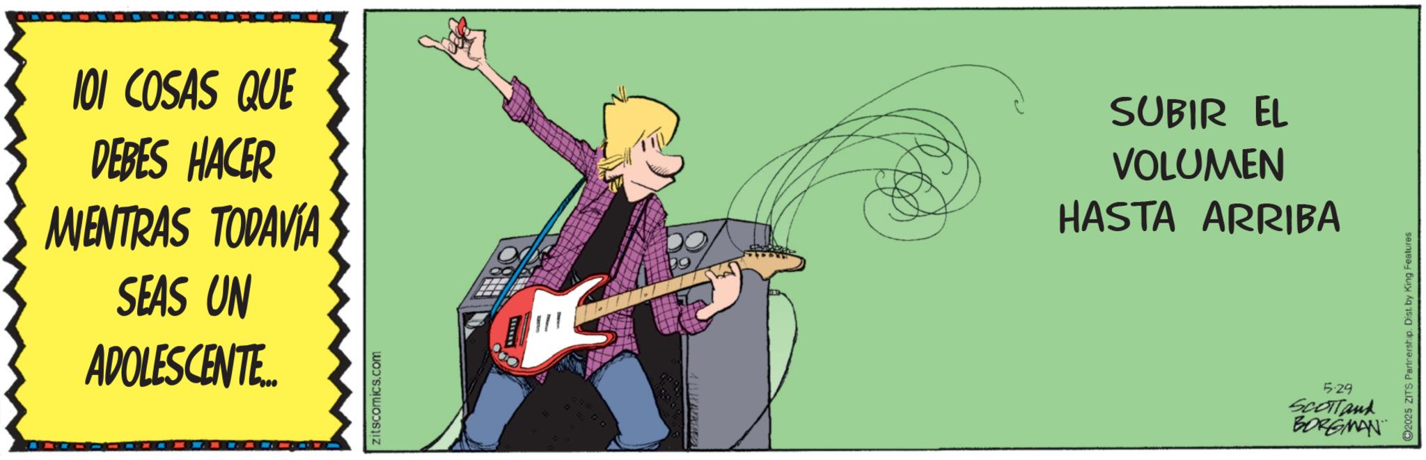 Entertainment OCR: 101 COSAS QUE DEBES HACER MIENTRAS TODAVÍA SEAS UN ADOLESCENTE... zitscomics.com SUBIR EL VOLUMEN HASTA ARRIBA 5.29 SCOTTand BORGMAN 2025 ZITS Partnership. Dist. by King Features 101 COSAS QUE DEBES HACER MIENTRAS TODAVÍA SEAS UN ADOLESCENTE ... zitscomics.com SUBIR EL VOLUMEN HASTA ARRIBA 5.29 SCOTTand BORGMAN 2025 ZITS Partnership . Dist . by King Features