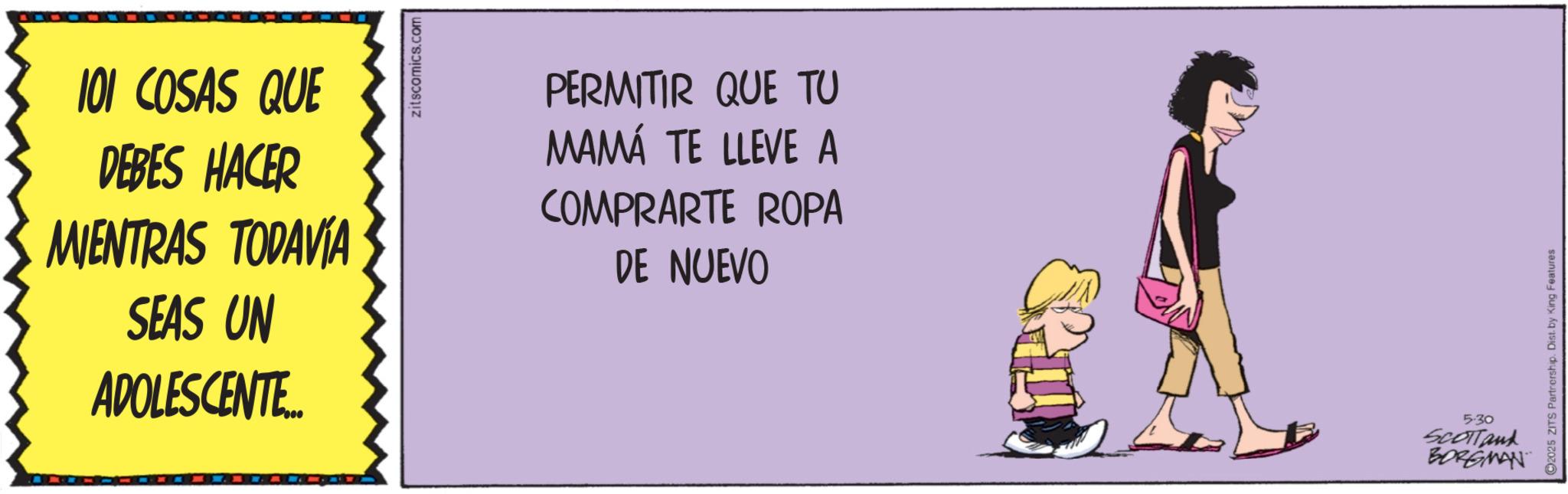 Animated cartoon OCR: 101 COSAS QUE DEBES HACER MIENTRAS TODAVÍA SEAS UN ADOLESCENTE... zitscomics.com PERMITIR QUE TU MAMÁ TE LLEVE A COMPRARTE ROPA DE NUEVO 5.30 SCOTTank BORGMAN C2025 ZITS Partnership. Dist. by King Features 101 COSAS QUE DEBES HACER MIENTRAS TODAVÍA SEAS UN ADOLESCENTE ... zitscomics.com PERMITIR QUE TU MAMÁ TE LLEVE A COMPRARTE ROPA DE NUEVO 5.30 SCOTTank BORGMAN C2025 ZITS Partnership . Dist . by King Features