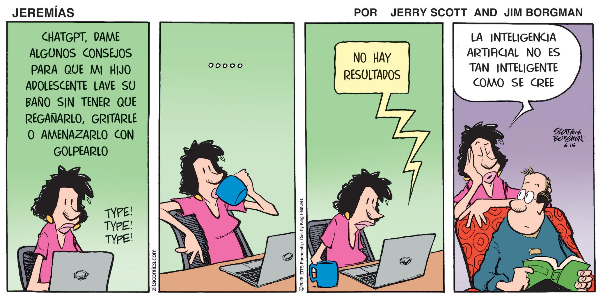 Fictional character OCR: JEREMÍAS CHATGPTDAME ALGUNOS CONSEJOS PARA QUE MI HIJO ADOLESCENTE LAVE SU BAÑO SIN TENER QUE REGAÑARLOGRITARLE O AMENAZARLO CON GOLPEARLO TYPE! TYPE! TYPE! zitscomics.com ooooo ©2025 ZITS Partnership. Dist. by King Features _ POR JERRY SCOTT AND JIM BORGMAN NO HAY RESULTADOS LA INTELIGENCIA ARTIFICIAL NO ES TAN INTELIGENTE COMO SE CREE SCOTT and BORGMAN 6.15 JEREMÍAS CHATGPTDAME ALGUNOS CONSEJOS PARA QUE MI HIJO ADOLESCENTE LAVE SU BAÑO SIN TENER QUE REGAÑARLOGRITARLE O AMENAZARLO CON GOLPEARLO TYPE ! TYPE ! TYPE ! zitscomics.com ooooo © 2025 ZITS Partnership . Dist . by King Features _ POR JERRY SCOTT AND JIM BORGMAN NO HAY RESULTADOS LA INTELIGENCIA ARTIFICIAL NO ES TAN INTELIGENTE COMO SE CREE SCOTT and BORGMAN 6.15