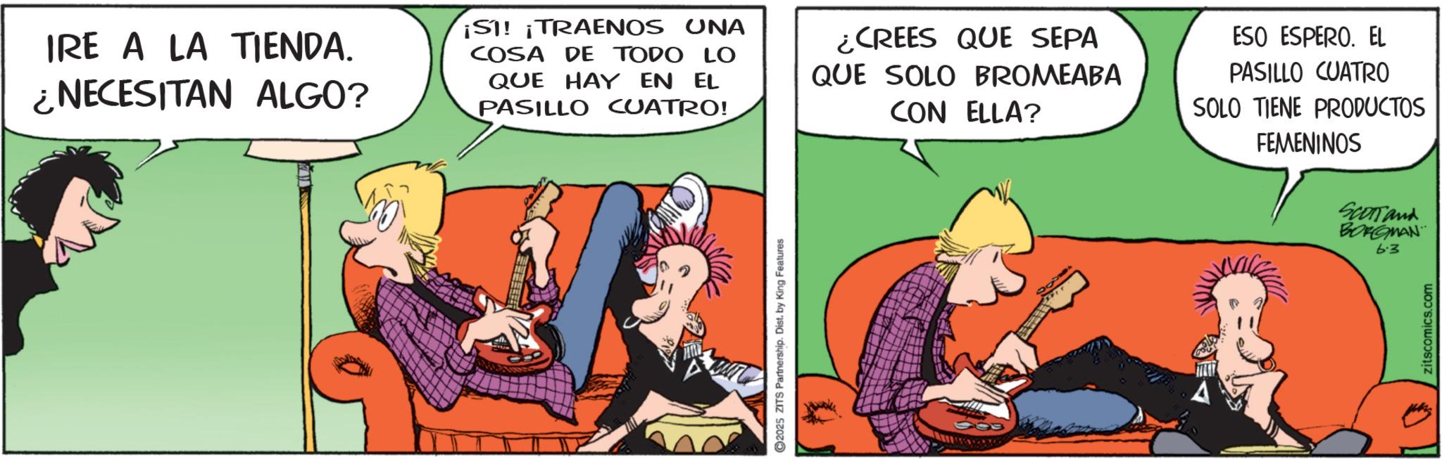 Publication OCR: IRE A LA TIENDA. ¿NECESITAN ALGO? ¡SI! ¡TRAENOS UNA COSA DE TODO LO QUE HAY EN EL PASILLO CUATRO! ¿CREES QUE SEPA QUE SOLO BROMEABA CON ELLA? ESO ESPERO. EL PASILLO CUATRO SOLO TIENE PRODUCTOS FEMENINOS 2025 ZITS Partnership. Dist. by King Features SCOTTand BORGMAN 6.3 zitscomics.com IRE A LA TIENDA . ¿ NECESITAN ALGO ? ¡ SI ! ¡ TRAENOS UNA COSA DE TODO LO QUE HAY EN EL PASILLO CUATRO ! ¿ CREES QUE SEPA QUE SOLO BROMEABA CON ELLA ? ESO ESPERO . EL PASILLO CUATRO SOLO TIENE PRODUCTOS FEMENINOS 2025 ZITS Partnership . Dist . by King Features SCOTTand BORGMAN 6.3 zitscomics.com