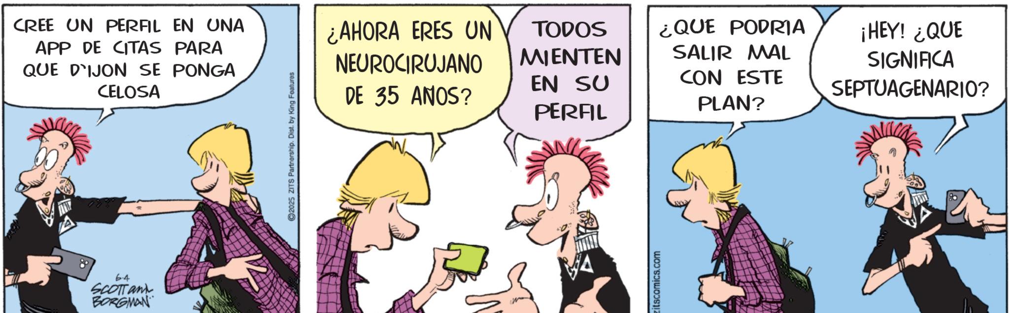 Animated cartoon OCR: CREE UN PERFIL EN UNA APP DE CITAS PARA QUE DIJON SE PONGA CELOSA 6-4 SCOTTant BORGMAN ©2025 ZITS Partnership. Dist. by King Features ¿AHORA ERES UN NEUROCIRUJANO DE 35 ANOS? TODOS MIENTEN EN SU PERFIL ¿QUE PODRIA SALIR MAL CON ESTE PLAN? ¡HEY! ¿QUE SIGNIFICA SEPTUAGENARIO? zitscomics.com CREE UN PERFIL EN UNA APP DE CITAS PARA QUE DIJON SE PONGA CELOSA 6-4 SCOTTant BORGMAN © 2025 ZITS Partnership . Dist . by King Features ¿ AHORA ERES UN NEUROCIRUJANO DE 35 ANOS ? TODOS MIENTEN EN SU PERFIL ¿ QUE PODRIA SALIR MAL CON ESTE PLAN ? ¡ HEY ! ¿ QUE SIGNIFICA SEPTUAGENARIO ? zitscomics.com