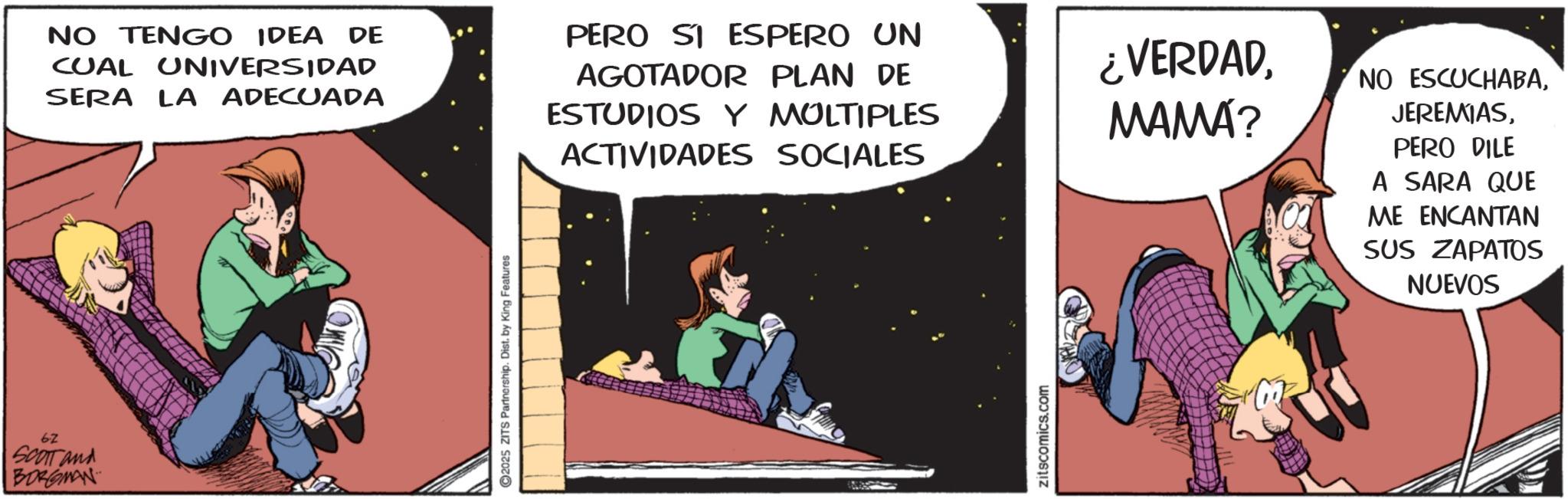 Fictional character OCR: 6-2 SCOTT and BORGMAN 2025 ZITS Partnership. Dist. by King Features NO TENGO IDEA DE CUAL UNIVERSIDAD SERA LA ADECUADA PERO SI ESPERO UN AGOTADOR PLAN DE ESTUDIOS Y MOLTIPLES ACTIVIDADES SOCIALES ¿VERDADMAMA? NO ESCUCHABAPERO DILE A SARA QUE ME ENCANTAN SUS ZAPATOS NUEVOS Zitscomics.com 6-2 SCOTT and BORGMAN 2025 ZITS Partnership . Dist . by King Features NO TENGO IDEA DE CUAL UNIVERSIDAD SERA LA ADECUADA PERO SI ESPERO UN AGOTADOR PLAN DE ESTUDIOS Y MOLTIPLES ACTIVIDADES SOCIALES ¿ VERDADMAMA ? NO ESCUCHABAPERO DILE A SARA QUE ME ENCANTAN SUS ZAPATOS NUEVOS Zitscomics.com