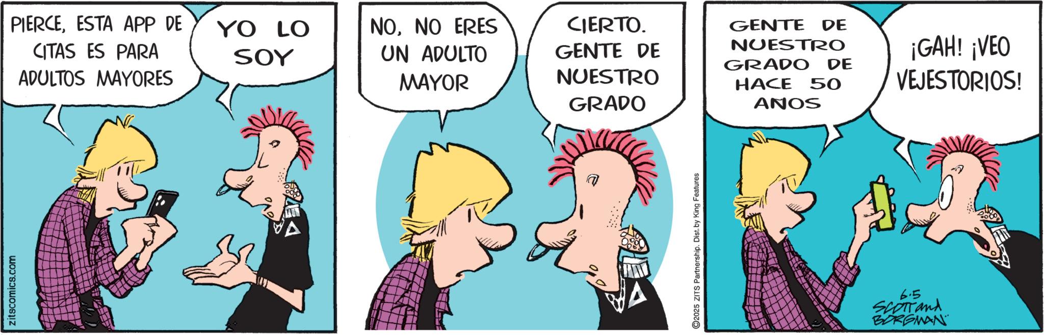 Pleased OCR: Zitscomics.com PIERCEESTA APP DE CITAS ES PARA ADULTOS MAYORES YO LO SOY NONO ERES UN ADULTO MAYOR CIERTO. GENTE DE NUESTRO GRADO GENTE DE NUESTRO GRADO DE HACE 50 ANOS ¡GAH! ¡VEO VEJESTORIOS! 2025 ZITS Partnership. Dist. by King Features 6.5 SCOTTand BORGMAN Zitscomics.com PIERCEESTA APP DE CITAS ES PARA ADULTOS MAYORES YO LO SOY NONO ERES UN ADULTO MAYOR CIERTO . GENTE DE NUESTRO GRADO GENTE DE NUESTRO GRADO DE HACE 50 ANOS ¡ GAH ! ¡ VEO VEJESTORIOS ! 2025 ZITS Partnership . Dist . by King Features 6.5 SCOTTand BORGMAN
