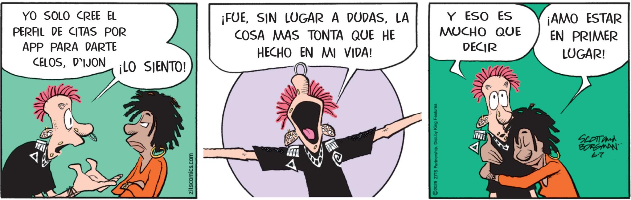 Comic book OCR: YO SOLO CREE EL PERFIL DE CITAS POR APP PARA DARTE CELOSD'IJON ¡LO SIENTO! zitscomics.com ¡FUELA COSA MAS TONTA QUE HE HECHO EN MI VIDA! Y ESO ES MUCHO QUE DECIR ¡AMO ESTAR EN PRIMER LUGAR! C2025 ZITS Partnership. Dist. by King Features Ale SCOTTand BORGMAN 6.7 YO SOLO CREE EL PERFIL DE CITAS POR APP PARA DARTE CELOSD'IJON ¡ LO SIENTO ! zitscomics.com ¡ FUESIN LUGAR A DUDASLA COSA MAS TONTA QUE HE HECHO EN MI VIDA ! Y ESO ES MUCHO QUE DECIR ¡ AMO ESTAR EN PRIMER LUGAR ! C2025 ZITS Partnership . Dist . by King Features Ale SCOTTand BORGMAN 6.7