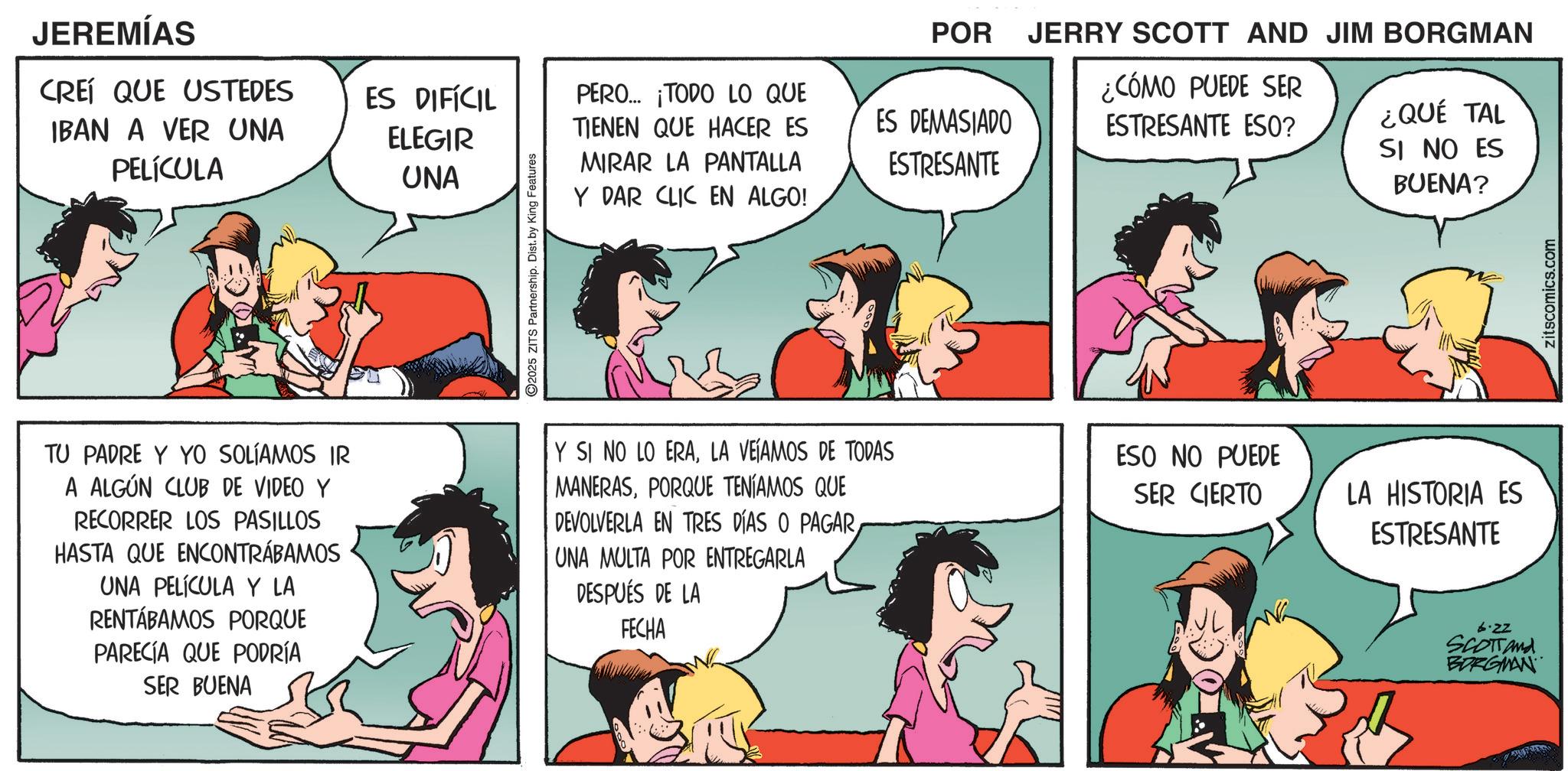Fictional character OCR: JEREMÍAS CREÍ QUE USTEDES IBAN A VER UNA PELÍCULA ES DIFÍCIL ELEGIR UNA PERO... ¡TODO LO QUE TIENEN QUE HACER ES MIRAR LA PANTALLA Y DAR CLIC EN ALGO! 2025 ZITS Partnership. Dist. by King Features POR ES DEMASIADO ESTRESANTE JERRY SCOTT AND JIM BORGMAN ¿CÓMO PUEDE SER ESTRESANTE ESO? ¿QUÉ TAL SI NO ES BUENA? TU PADRE Y YO SOLÍAMOS IR A ALGÚN CLUB DE VIDEO Y RECORRER LOS PASILLOS HASTA QUE ENCONTRÁBAMOS UNA PELÍCULA Y LA RENTÁBAMOS PORQUE PARECIA QUE PODRÍA SER BUENA Y SI NO LO ERALA VEÍAMOS DE TODAS MANERASPORQUE TENÍAMOS QUE DEVOLVERLA EN TRES DÍAS O PAGARUNA MULTA POR ENTREGARLA DESPUÉS DE LA FECHA ESO NO PUEDE SER CIERTO LA HISTORIA ES ESTRESANTE 6.22 SCOTTand BORGMAN zitscomics.com JEREMÍAS CREÍ QUE USTEDES IBAN A VER UNA PELÍCULA ES DIFÍCIL ELEGIR UNA PERO ... ¡ TODO LO QUE TIENEN QUE HACER ES MIRAR LA PANTALLA Y DAR CLIC EN ALGO ! 2025 ZITS Partnership . Dist . by King Features POR ES DEMASIADO ESTRESANTE JERRY SCOTT AND JIM BORGMAN ¿ CÓMO PUEDE SER ESTRESANTE ESO ? ¿ QUÉ TAL SI NO ES BUENA ? TU PADRE Y YO SOLÍAMOS IR A ALGÚN CLUB DE VIDEO Y RECORRER LOS PASILLOS HASTA QUE ENCONTRÁBAMOS UNA PELÍCULA Y LA RENTÁBAMOS PORQUE PARECIA QUE PODRÍA SER BUENA Y SI NO LO ERALA VEÍAMOS DE TODAS MANERASPORQUE TENÍAMOS QUE DEVOLVERLA EN TRES DÍAS O PAGARUNA MULTA POR ENTREGARLA DESPUÉS DE LA FECHA ESO NO PUEDE SER CIERTO LA HISTORIA ES ESTRESANTE 6.22 SCOTTand BORGMAN zitscomics.com