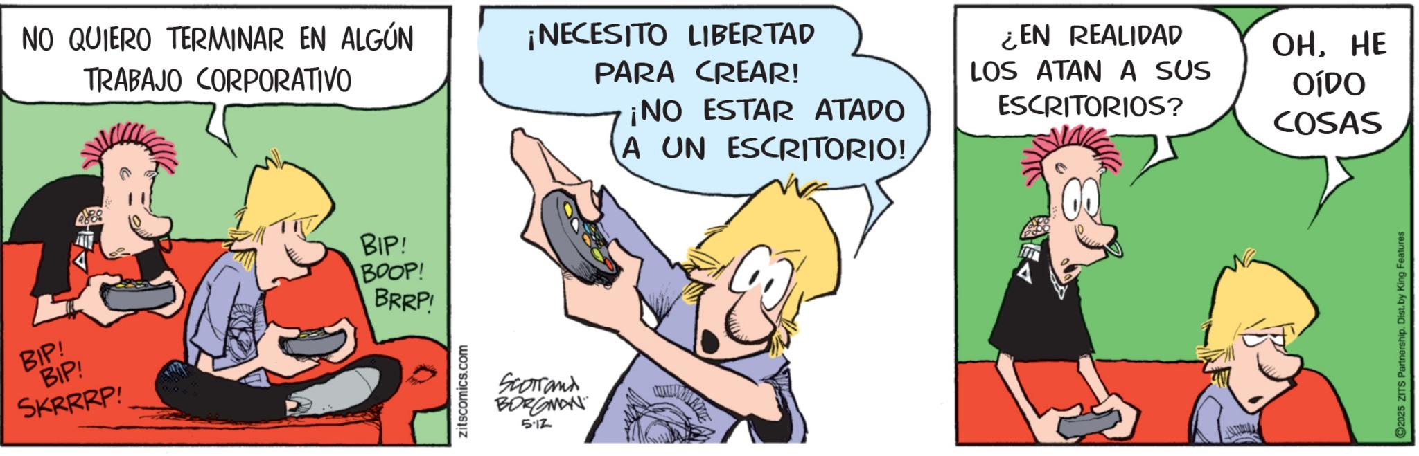 Publication OCR: NO QUIERO TERMINAR EN ALGÚN TRABAJO CORPORATIVO ¡NECESITO LIBERTAD PARA CREAR! ¡NO ESTAR ATADO A UN ESCRITORIO! ¿EN REALIDAD LOS ATAN A SUS ESCRITORIOS? BIP! BIP! BIP! BOOP! BRRP! SKRRRP! zitscomics.com Scorrand BORGMAN 5.12 WINTE OHHE OÍDO COSAS C2025 ZITS Partnership. Dist. by King Features NO QUIERO TERMINAR EN ALGÚN TRABAJO CORPORATIVO ¡ NECESITO LIBERTAD PARA CREAR ! ¡ NO ESTAR ATADO A UN ESCRITORIO ! ¿ EN REALIDAD LOS ATAN A SUS ESCRITORIOS ? BIP ! BIP ! BIP ! BOOP ! BRRP ! SKRRRP ! zitscomics.com Scorrand BORGMAN 5.12 WINTE OHHE OÍDO COSAS C2025 ZITS Partnership . Dist . by King Features