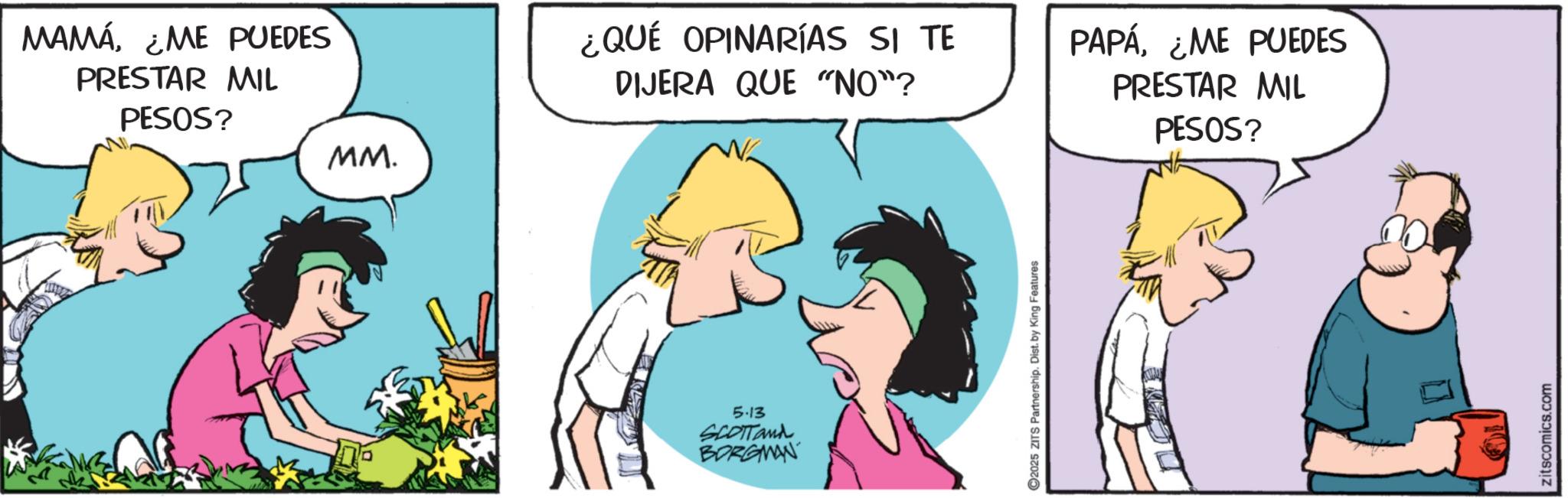 Comic book OCR: MAMÁ¿ME PUEDES PRESTAR MIL PESOS? MM. ¿QUÉ OPINARÍAS SI TE DIJERA QUE "NO"? PAPÁ¿ME PUEDES PRESTAR MIL 5.13 SCOTTand BORGMAN C2025 ZITS Partnership. Dist. by King Features PESOS? zitscomics.com MAMÁ¿ ME PUEDES PRESTAR MIL PESOS ? MM . ¿ QUÉ OPINARÍAS SI TE DIJERA QUE " NO " ? PAPÁ¿ ME PUEDES PRESTAR MIL 5.13 SCOTTand BORGMAN C2025 ZITS Partnership . Dist . by King Features PESOS ? zitscomics.com