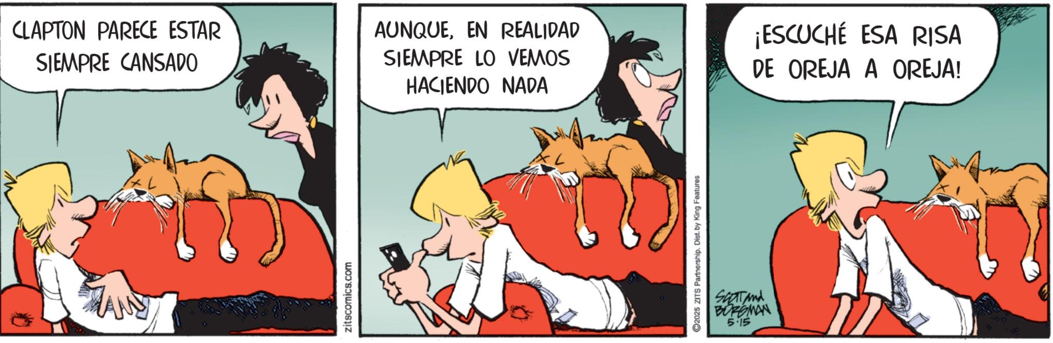 Comic book OCR: CLAPTON PARECE ESTAR SIEMPRE CANSADO AUNQUEEN REALIDAD SIEMPRE LO VEMOS HACIENDO NADA ¡ESCUCHÉ ESA RISA DE OREJA A OREJA! zitscomics.com 2025 ZITS Partnership. Dist. by King Features SCOT And BORGMAN 5.15 CLAPTON PARECE ESTAR SIEMPRE CANSADO AUNQUEEN REALIDAD SIEMPRE LO VEMOS HACIENDO NADA ¡ ESCUCHÉ ESA RISA DE OREJA A OREJA ! zitscomics.com 2025 ZITS Partnership . Dist . by King Features SCOT And BORGMAN 5.15