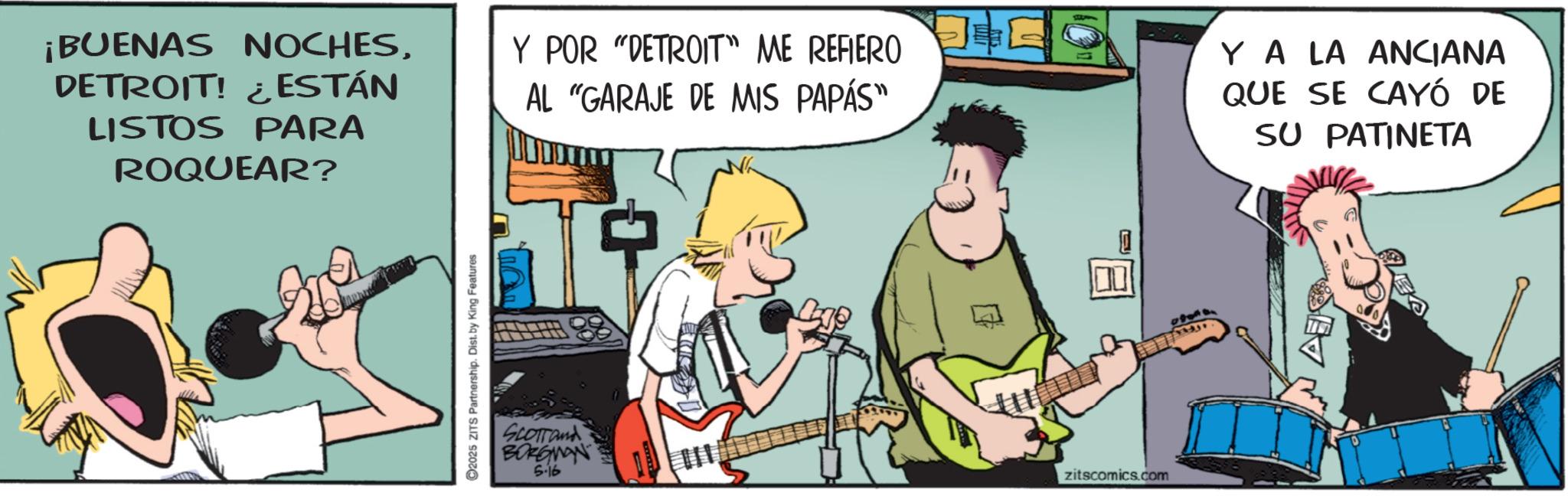 Fiction OCR: ¡BUENAS NOCHESDETROIT! ¿ESTÁN LISTOS PARA ROQUEAR? 2025 ZITS Partnership. Dist. by King Features Y POR "DETROIT" ME REFIERO ? AL "GARAJE DE MIS PAPÁS" SCOTTand BORGMAN 5-16 zitscomics.com YA LA ANCIANA QUE SE CAYÓ DE SU PATINETA ¡ BUENAS NOCHESDETROIT ! ¿ ESTÁN LISTOS PARA ROQUEAR ? 2025 ZITS Partnership . Dist . by King Features Y POR " DETROIT " ME REFIERO ? AL " GARAJE DE MIS PAPÁS " SCOTTand BORGMAN 5-16 zitscomics.com YA LA ANCIANA QUE SE CAYÓ DE SU PATINETA