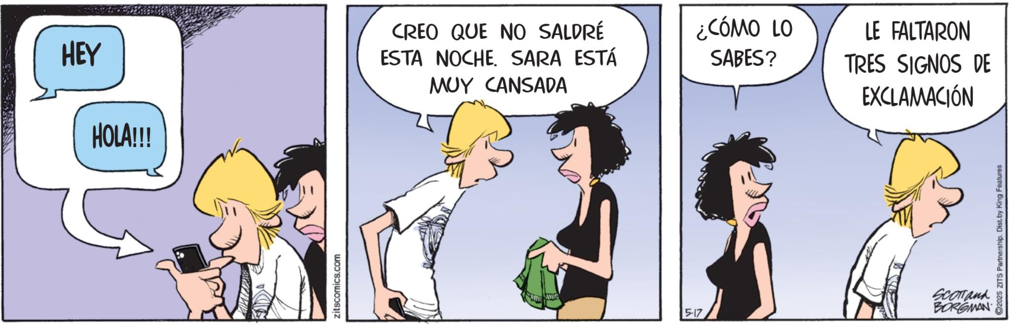 Fictional character OCR: HEY HOLA!!! CREO QUE NO SALDRÉ ESTA NOCHE. SARA ESTÁ MUY CANSADA zitscomics.com ¿CÓMO LO SABES? LE FALTARON TRES SIGNOS DE EXCLAMACIÓN Scomand BORGMAN 5-17 C2025 ZITS Partnership. Dist. by King Features HEY HOLA !!! CREO QUE NO SALDRÉ ESTA NOCHE . SARA ESTÁ MUY CANSADA zitscomics.com ¿ CÓMO LO SABES ? LE FALTARON TRES SIGNOS DE EXCLAMACIÓN Scomand BORGMAN 5-17 C2025 ZITS Partnership . Dist . by King Features