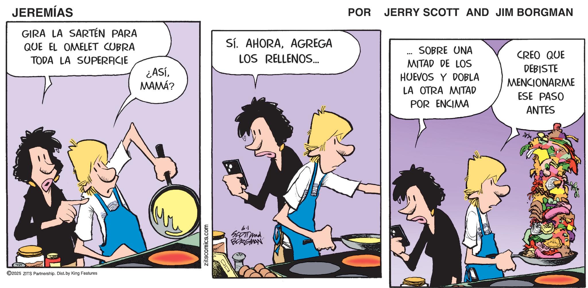 Comic book OCR: JEREMÍAS GIRA LA SARTÉN PARA QUE EL OMELET CUBRA TODA LA SUPERFICIE ©2025 ZITS Partnership. Dist. by King Features ¿AsíMAMÁ? zitscomics.com Sí. AHORAAGREGA LOS RELLENOS... 6.1 SETTAnd BORGMAN POR JERRY SCOTT AND JIM BORGMAN SOBRE UNA MITAD DE LOS HUEVOS Y DOBLA LA OTRA MITAD POR ENCIMA CREO QUE DEBISTE MENCIONARME ESE PASO ANTES JEREMÍAS GIRA LA SARTÉN PARA QUE EL OMELET CUBRA TODA LA SUPERFICIE © 2025 ZITS Partnership . Dist . by King Features ¿ AsíMAMÁ ? zitscomics.com Sí . AHORAAGREGA LOS RELLENOS ... 6.1 SETTAnd BORGMAN POR JERRY SCOTT AND JIM BORGMAN SOBRE UNA MITAD DE LOS HUEVOS Y DOBLA LA OTRA MITAD POR ENCIMA CREO QUE DEBISTE MENCIONARME ESE PASO ANTES