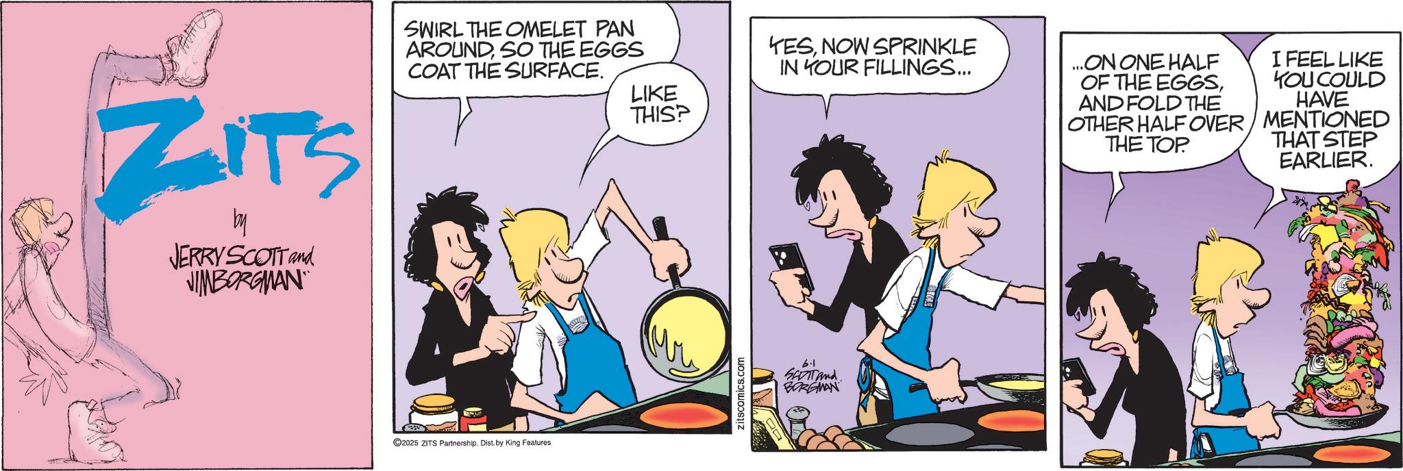 Fictional character OCR: YESNOW SPRINKLE IN YOUR FILLINGS... LIKE THIS? ZITS by JERRY SCOTT and JIMBORGMAN SWIRL THE OMELET PAN AROUNDSO THE EGGS COAT THE SURFACE. 2025 ZITS Partnership. Dist. by King Features zitscomics.com 6.1 SEDT And BORGMAN ...ON ONE HALF OF THE EGGSAND FOLD THE OTHER HALF OVER THE TOP. I FEEL LIKE YOU COULD HAVE MENTIONED THAT STEP EARLIER. YESNOW SPRINKLE IN YOUR FILLINGS ... LIKE THIS ? ZITS by JERRY SCOTT and JIMBORGMAN SWIRL THE OMELET PAN AROUNDSO THE EGGS COAT THE SURFACE . 2025 ZITS Partnership . Dist . by King Features zitscomics.com 6.1 SEDT And BORGMAN ... ON ONE HALF OF THE EGGSAND FOLD THE OTHER HALF OVER THE TOP . I FEEL LIKE YOU COULD HAVE MENTIONED THAT STEP EARLIER .