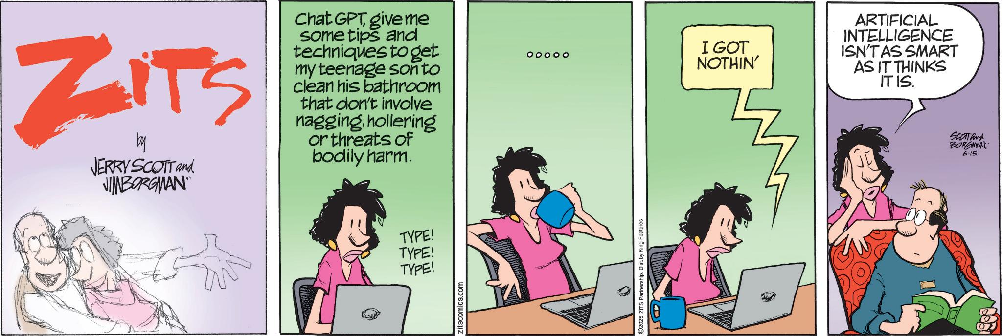 Publication OCR: ZITS by JERRY SCOTT and VIMBORGMAN Chat GPT give me some tips and techniques to get my teenage sonto clean his bathroom that don't involve nagginghollering or threats of bodily harm. TYPE! TYPE! TYPE! zitscomics.com O O O O O ©2025 ZITS Partnership. Dist. by King Features I GOT NOTHIN' ARTIFICIAL INTELLIGENCE ISN'T AS SMART AS IT THINKS IT IS. SCOTTand BORGMAN 6.15 10 01 ZITS by JERRY SCOTT and VIMBORGMAN Chat GPT give me some tips and techniques to get my teenage sonto clean his bathroom that don't involve nagginghollering or threats of bodily harm . TYPE ! TYPE ! TYPE ! zitscomics.com O O O O O © 2025 ZITS Partnership . Dist . by King Features I GOT NOTHIN ' ARTIFICIAL INTELLIGENCE ISN'T AS SMART AS IT THINKS IT IS . SCOTTand BORGMAN 6.15 10 01