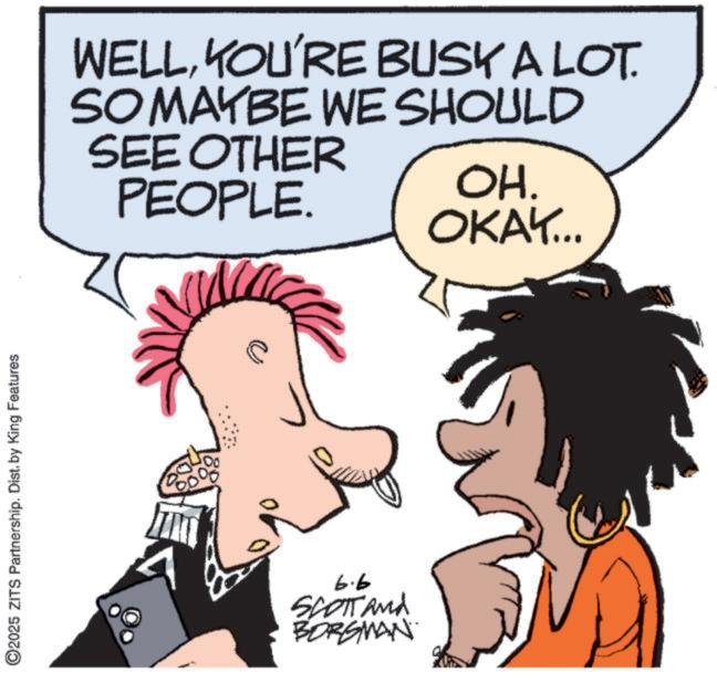Comics OCR: O2025 ZITS Partnership. Dist. by King Features WELLYOU'RE BUSK A LOT. SO MAYBE WE SHOULD SEE OTHER PEOPLE. OH. OKAY... A 6.6 SCOTT and BORGMAN O2025 ZITS Partnership . Dist . by King Features WELLYOU'RE BUSK A LOT . SO MAYBE WE SHOULD SEE OTHER PEOPLE . OH . OKAY ... A 6.6 SCOTT and BORGMAN
