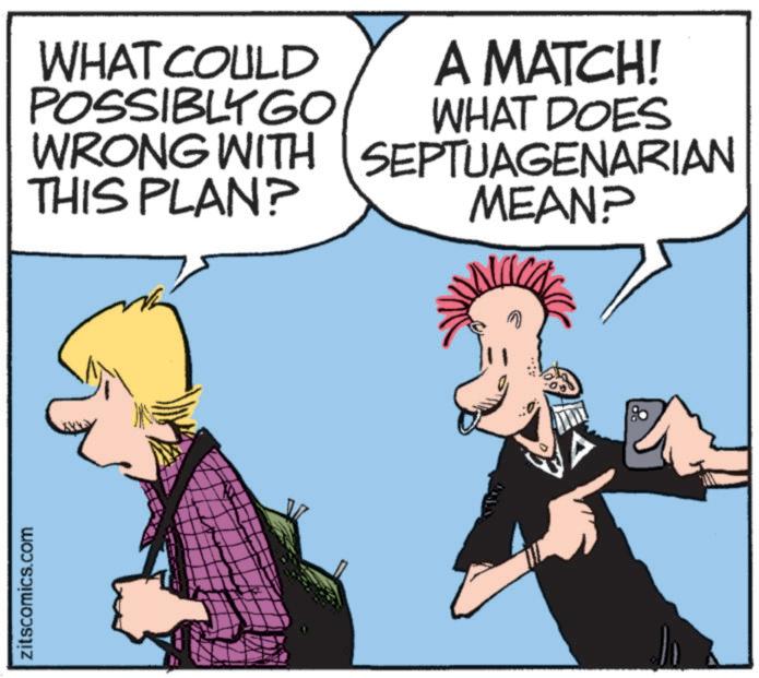 Animation OCR: zitscomics.com WHAT COULD POSSIBLY GO WRONG WITH THIS PLAN? A MATCH! WHAT DOES SEPTUAGENARIAN MEAN? zitscomics.com WHAT COULD POSSIBLY GO WRONG WITH THIS PLAN ? A MATCH ! WHAT DOES SEPTUAGENARIAN MEAN ?