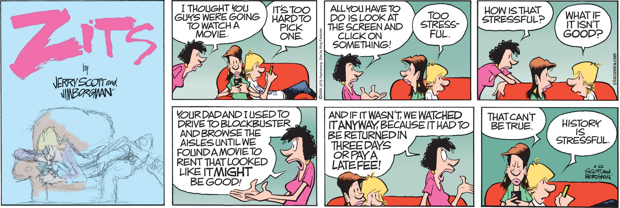 Fictional character OCR: ZITS by JERRY SCOTT and JIMBORGMAN I THOUGHT YOU GUYS WERE GOING TO WATCH A MOVIE. IT'S TOO ALL YOU HAVE TO HARD TO DO IS LOOK AT PICK ONE. TOO STRESS- FUL. HOW IS THAT STRESSFUL? WHAT IF IT ISN'T GOOD? YOUR DAD AND I USED TO DRIVE TO BLOCKBUSTER AND BROWSE THE AISLES UNTIL WE FOUND A MOVIE TO RENT THAT LOOKED LIKE ITMIGHT BE GOOD! ©2025 ZITS Partnership. Dist. by King Features THE SCREEN AND CLICK ON SOMETHING! AND IF IT WASN'TWE WATCHED IT ANYWAYBECAUSE IT HAD TO BE RETURNED IN THREE DAYS OR PAYA LATE FEE! THAT CAN'T BE TRUE. HISTORY IS STRESSFUL. 6.22 SCOTTand BORGMAN Zitscomics.com ZITS by JERRY SCOTT and JIMBORGMAN I THOUGHT YOU GUYS WERE GOING TO WATCH A MOVIE . IT'S TOO ALL YOU HAVE TO HARD TO DO IS LOOK AT PICK ONE . TOO STRESS- FUL . HOW IS THAT STRESSFUL ? WHAT IF IT ISN'T GOOD ? YOUR DAD AND I USED TO DRIVE TO BLOCKBUSTER AND BROWSE THE AISLES UNTIL WE FOUND A MOVIE TO RENT THAT LOOKED LIKE ITMIGHT BE GOOD ! © 2025 ZITS Partnership . Dist . by King Features THE SCREEN AND CLICK ON SOMETHING ! AND IF IT WASN'TWE WATCHED IT ANYWAYBECAUSE IT HAD TO BE RETURNED IN THREE DAYS OR PAYA LATE FEE ! THAT CAN'T BE TRUE . HISTORY IS STRESSFUL . 6.22 SCOTTand BORGMAN Zitscomics.com
