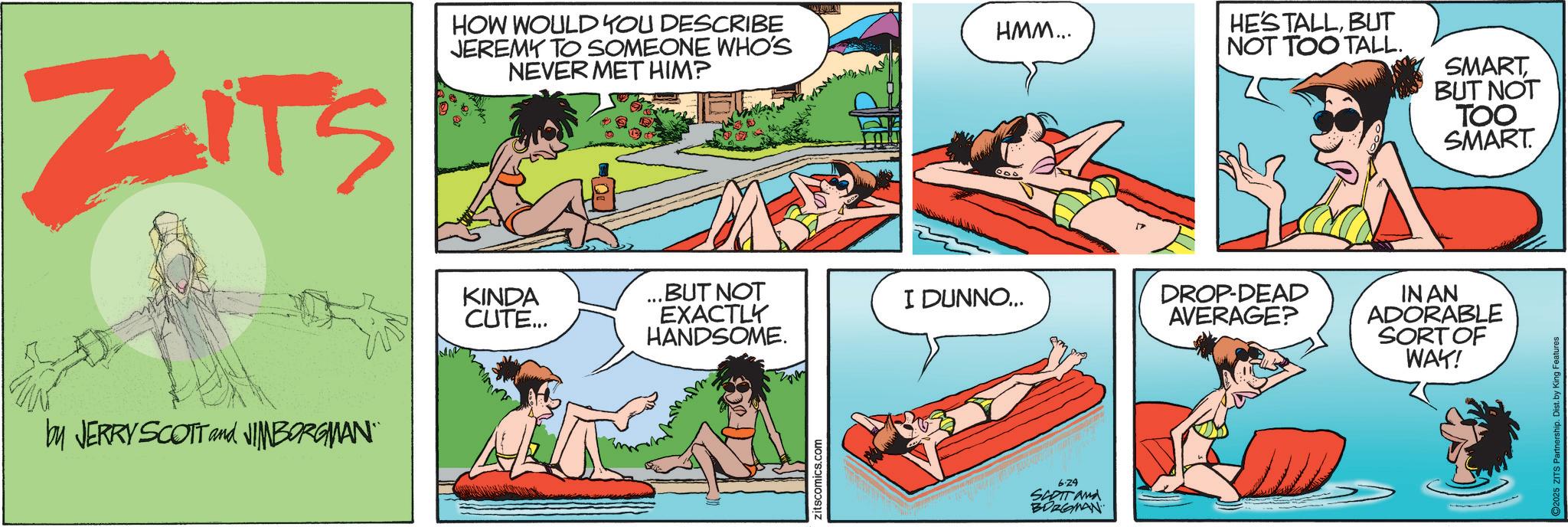 Fictional character OCR: ZITS HOW WOULD YOU DESCRIBE JEREMY TO SOMEONE WHO'S NEVER MET HIM? by JERRY SCOTT and JIMBORGMAN¨¨ KINDA CUTE... HMM... HE'S TALLBUT NOT TOO TALL. ...BUT NOT EXACTLY I DUNNO... DROP-DEAD AVERAGE? HANDSOME. zitscomics.com 6.24 SCOTT and BORGMAN SMART BUT NOT TOO SMART. IN AN ADORABLE SORT OF WAY! ZITS HOW WOULD YOU DESCRIBE JEREMY TO SOMEONE WHO'S NEVER MET HIM ? by JERRY SCOTT and JIMBORGMAN¨¨ KINDA CUTE ... HMM ... HE'S TALLBUT NOT TOO TALL . ... BUT NOT EXACTLY I DUNNO ... DROP - DEAD AVERAGE ? HANDSOME . zitscomics.com 6.24 SCOTT and BORGMAN SMART BUT NOT TOO SMART . IN AN ADORABLE SORT OF WAY !