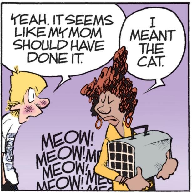 Animated cartoon OCR: YEAH. IT SEEMS LIKE MY MOM I MEANT SHOULD HAVE DONE IT. THE CAT. MEOW! MEOW!M MEOW! MEOW!! YEAH . IT SEEMS LIKE MY MOM I MEANT SHOULD HAVE DONE IT . THE CAT . MEOW ! MEOW ! M MEOW ! MEOW !!