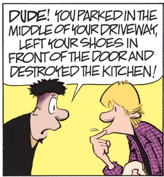 Animated cartoon OCR: DUDE! YOU PARKED IN THE MIDDLE OF YOUR DRIVEWAYLEFT YOUR SHOES IN FRONT OF THE DOOR AND DESTROYED THE KITCHEN! DUDE ! YOU PARKED IN THE MIDDLE OF YOUR DRIVEWAYLEFT YOUR SHOES IN FRONT OF THE DOOR AND DESTROYED THE KITCHEN !